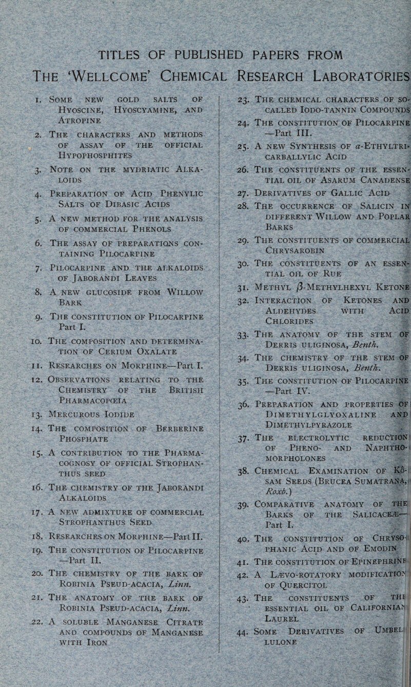 TITLES OF PUBLISHED PAPERS FROM The ‘Wellcome’ Chemical Research Laboratories 1. Some new gold salts of Hyoscine, Hyoscyamine, and Atropine 2. The characters and methods of assay of the official Hypophosphites 3. Note on the mydriatic Alka¬ loids 4. Preparation of Acid Phenylic Salts of Dibasic Acids 5. A new method for the analysis of commercial Phenols 6. The assay of preparations con¬ taining Pilocarpine 7. Pilocarpine and the alkaloids of Jaborandi Leaves 8. A new glucoside from Willow Bark 9. The constitution of Pilocarpine Part I. - ' ;  '  - ' • . -I 10. The composition and determina¬ tion of Cerium Oxalate ••c r T.;» T I 11. Researches on Morphine—Part I. 12. Observations relating to the Chemistry of the British Pharmacopoeia 13. Mercurous Iodide 14. The composition of Berberine Phosphate 15. A contribution to the Pharma¬ cognosy OF OFFICIAL STROPHAN- THUS SEED 16. The CHEMISTRY OF THE JABORANDI Alkaloids 17. A NEW ADMIXTURE OF COMMERCIAL Strophanthus Seed 18. Researches on Morphine—Part II. 19. The constitution of Pilocarpine —Part II. 20. The chemistry of the bark of Robinia Pseud-acacia, Linn. 21. The anatomy of the bark of Robinia Pseud-acacia, Linn. 22. A soluble Manganese Citrate AND COMPOUNDS OF MANGANESE with Iron 23. The chemical characters of so- called IODO-TANNIN COMPOUNDS 24. The constitution of Pilocarpine —Part III. 25. A new Synthesis of a-ETHYLTRi- carballylic Acid 26. The constituents of the essen¬ tial oil of Asarum Canadense 27. Derivatives of Gallic Acid 28. The occurrence of Salicin in DIFFERENT WlLLOW AND POPLAR Barks 29. The constituents of commercial Chrysarobin 30. The constituents of an essen¬ tial oil of Rue 31. Methyl /3-Methylhexyl Ketone 32. Interaction of Ketones and Aldehydes with Acid Chlorides 33. The anatomy of the stem of Derris uliginosa, Benth. 34. The chemistry of the stem of Derris uliginosa, Benth. 3<l The constitution of Pilocarpine —Part IV. 36. Preparation and properties of DlMETHYLGLYOXALINE AND Dimethylpyrazole 37. The electrolytic reduction of Pheno- and Naphtho- morpholones 38. Chemical Examination of K6- sam Seeds (Brucea Sumatrana,! Roxb.) 39. Comparative anatomy of the Barks of the Salicaceas— Part I. 40. The constitution of Chryso; phanic Acid and of Emodin 41. The constitution of Epinephrine 42. A Dkvo-rotatory modification of Quercitol 43. The constituents of the essential oil of Californian I Laurel 44. Some Derivatives of Umbeli| ! lulone