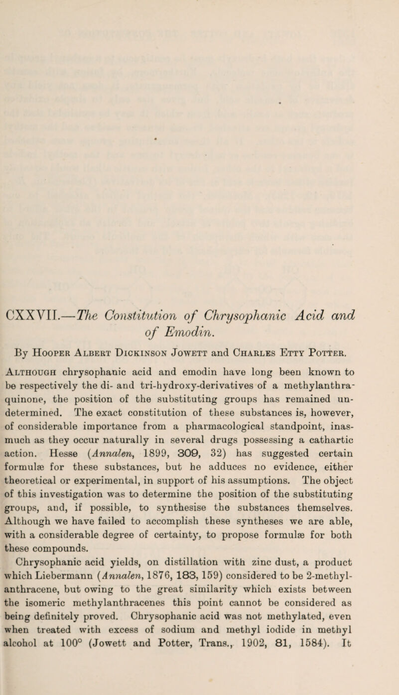 CXXVII.—The Constitution of Chrysophanic Acid and of Emodin. By Hooper Albert Dickinson Jowett and Charles Etty Potter. Although chrysophanic acid and emodin have long been known to be respectively the di- and tri-hydroxy-derivatives of a methylanthra- quinone, the position of the substituting groups has remained un¬ determined. The exact coDstitution of these substances is, however, of considerable importance from a pharmacological standpoint, inas¬ much as they occur naturally in several drugs possessing a cathartic action. Hesse (Annalen, 1899, 309, 32) has suggested certain formulae for these substances, but he adduces no evidence, either theoretical or experimental, in support of his assumptions. The object of this investigation was to determine the position of the substituting groups, and, if possible, to synthesise the substances themselves. Although we have failed to accomplish these syntheses we are able, with a considerable degree of certainty, to propose formulae for both these compounds. Chrysophanic acid yields, on distillation with zinc dust, a product which Liebermann (Annalen, 1876, 183, 159) considered to be 2-methyl- anthracene, but owing to the great similarity which exists between the isomeric methylanthracenes this point cannot be considered as being definitely proved. Chrysophanic acid was not methylated, even when treated with excess of sodium and methyl iodide in methyl alcohol at 100° (Jowett and Potter, Trans., 1902, 81, 1584). It