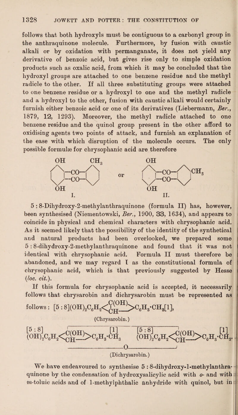 follows that both hydroxyls must be contiguous to a carbonyl group in the anthraquinone molecule. Furthermore, by fusion with caustic alkali or by oxidation with permanganate, it does not yield any derivative of benzoic acid, but gives rise only to simple oxidation products such as oxalic acid, from which it may be concluded that the hydroxyl groups are attached to one benzene residue and the methyl radicle to the other. If all three substituting groups were attached to one benzene residue or a hydroxyl to one and the methyl radicle and a hydroxyl to the other, fusion with caustic alkali would certainly furnish either benzoic acid or one of its derivatives (Liebermann, Ber., 1879, 12, 1293). Moreover, the methyl radicle attached to one benzene residue and the quinol group present in the other afford to oxidising agents two points of attack, and furnish an explanation of the ease with which disruption of the molecule occurs. The only possible formulae for chrysophanic acid are therefore OH \/-c°-V OH II. 5 :8-Dihydroxy-2-methylanthraquinone (formula II) has, however, been synthesised (Niementowski, Ber., 1900, 33, 1634), and appears to coincide in physical and chemical characters with chrysophanic acid. As it seemed likely that the possibility of the identity of the synthetical and natural products had been overlooked, we prepared some 5 :8-dihydroxy-2-metbylanthraquinone and found that it was not identical with chrysophanic acid. Formula II must therefore be abandoned, and we may regard I as the constitutional formula of chrysophanic acid, which is that previously suggested by Hesse (loc. cit.). If this formula for chrysophanic acid is accepted, it necessarily follows that chrysarobin and dichrysarobin must be represented as follows : [5 :8](0H)206H2<V^>C6H3-CH8[1], 'CH- (Chrysarobin.) !c6H2<^^)>C6H3-(jii3 (0H8)]206H2<®W>06H3-CJSC3. -0-i (Dichrysarobin.) We have endeavoured to synthesise 5 : 8-dihydroxy-l-methylanthra-- quinone by the condensation of hydroxysalicylic acid with o- and with m-toluic acids and of 1-methylphthalic anhydride with quinol, but in [5:8' (OH)