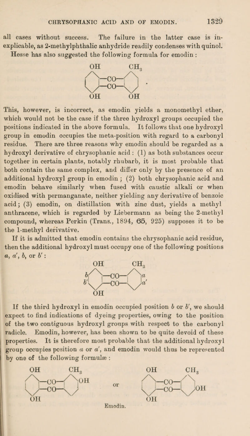 all cases without success. The failure in the latter case is in¬ explicable, as 2-methylphthalic anhydride readily condenses with quinol. Hesse has also suggested the following formula for emodin : OH CH3 OH OH This, however, is incorrect, as emodin yields a monomethyl ether, which would not be the case if the three hydroxyl groups occupied the positions indicated in the above formula. It follows that one hydroxyl group in emodin occupies the meta-position with regard to a carbonyl residue. There are three reasons why emodin should be regarded as a hydroxyl derivative of chrysophanic acid : (1) as both substances occur together in certain plants, notably rhubarb, it is most probable that both contain the same complex, and differ only by the presence of an additional hydroxyl group in emodin ; (2) both chrysophanic acid and emodin behave similarly when fused with caustic alkali or when oxidised with permanganate, neither yielding any derivative of benzoic acid; (3) emodin, on distillation with zinc dust, yields a methyl anthracene, which is regarded by Liebermann as being the 2-methyl compound, whereas Perkin (Trans., 1894, 65, 925) supposes it to be the 1-methyl derivative. If it is admitted that emodin contains the chrysophanic acid residue, then the additional hydroxyl must occupy one of the following positious a, a, 6, or b': OH CH3 S|^\—CO—j/~V V -C 0 OH If the third hydroxyl in emodin occupied position b or b', we should expect to find indications of dyeing properties, owing to the position of the two contiguous hydroxyl groups with respect to the carbonyl radicle. Emodin, however, has been shown to be quite devoid of these properties. It is therefore most probable that the additional hydroxyl group occupies position a or a, and emodin would thus be represented by one of the following formulae :