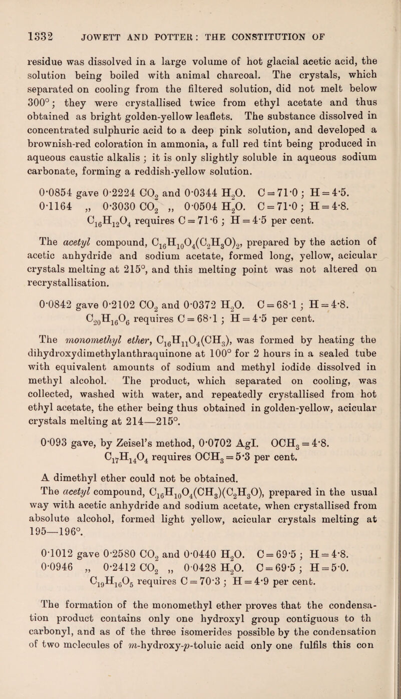 residue was dissolved in a large volume of hot glacial acetic acid, the solution being boiled with animal charcoal. The crystals, which separated on cooling from the filtered solution, did not melt below 300°; they were crystallised twice from ethyl acetate and thus obtained as bright golden-yellow leaflets. The substance dissolved in concentrated sulphuric acid to a deep pink solution, and developed a brownish-red coloration in ammonia, a full red tint being produced in aqueous caustic alkalis ; it is only slightly soluble in aqueous sodium carbonate, forming a reddish-yellow solution. 0*0854 gave 0*2224 C02 and 0*0344 H90. 0 = 71*0; H = 4*5. 0*1164 „ 0*3030 C02 „ 0*0504 H20. C = 71*0 ; H = 4*8. Ci6Hi204 requires C = 71*6 ; H = 4*5 per cent. The acetyl compound, C16H10O4(C2H3O)2, prepared by the action of acetic anhydride and sodium acetate, formed long, yellow, acicular crystals melting at 215°, and this melting point was not altered on recrystallisation. 0*0842 gave 0*2102 C02 and 0*0372 H20. C = 68*l ; H = 4*8. C20Hi6O6 requires C = 68*l ; H = 4*5 per cent. The monomethyl ether, C16Hn04(CII3), was formed by heating the dihydroxydimethylanthraquinone at 100° for 2 hours in a sealed tube with equivalent amounts of sodium and methyl iodide dissolved in methyl alcohol. The product, which separated on cooling, was collected, washed with water, and repeatedly crystallised from hot ethyl acetate, the ether being thus obtained in golden-yellow, acicular crystals melting at 214—215°. 0*093 gave, by Zeisel’s method, 0*0702 Agl. OCH3 = 4*8. Cl7H1404 requires OCH3 = 5*3 per cent. A dimethyl ether could not be obtained. The acetyl compound, C16H10O4(CH3)(C2H3O), prepared in the usual way with acetic anhydride and sodium acetate, when crystallised from absolute alcohol, formed light yellow, acicular crystals melting at 195—196°. 0*1012 gave 0*2580 C02 and 0*0440 H20. C = 69*5 ; H = 4*8. 0*0946 „ 0*2412 C02 „ 0*0428 H20. C = 69*5 ; H = 5*0. C19H1605 requires C = 70*3 ; H = 4*9 per cent. The formation of the monomethyl ether proves that the condensa¬ tion product contains only one hydroxyl group contiguous to th carbonyl, and as of the three isomerides possible by the condensation of two molecules of m-hydroxy-2?-toluic acid only one fulfils this con