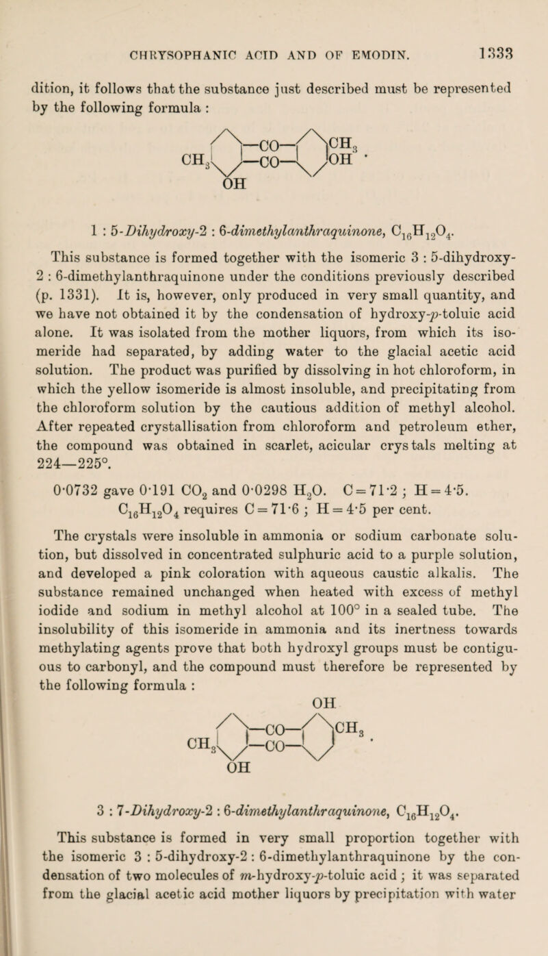 dition, it follows that the substance just described must be represented by the following formula : 1 : 5-Dihydroxy-2 : 6-dimethylanthraquinone, C16H1204. This substance is formed together with the isomeric 3 : 5-dihydroxy- 2 : 6-dimethylanthraquinone under the conditions previously described (p. 1331). It is, however, only produced in very small quantity, and we have not obtained it by the condensation of hydroxy-jo-toluic acid alone. It was isolated from the mother liquors, from which its iso- meride had separated, by adding water to the glacial acetic acid solution. The product was purified by dissolving in hot chloroform, in which the yellow isomeride is almost insoluble, and precipitating from the chloroform solution by the cautious addition of methyl alcohol. After repeated crystallisation from chloroform and petroleum ether, the compound was obtained in scarlet, acicular crystals melting at 224—225°. 0-0732 gave 0*191 002 and 0-0298 H20. 0 = 71*2; H = 4*5. Ci6Hi204 requires C = 716 ; H = 4‘5 per cent. The crystals were insoluble in ammonia or sodium carbonate solu¬ tion, but dissolved in concentrated sulphuric acid to a purple solution, and developed a pink coloration with aqueous caustic alkalis. The substance remained unchanged when heated with excess of methyl iodide and sodium in methyl alcohol at 100° in a sealed tube. The insolubility of this isomeride in ammonia and its inertness towards methylating agents prove that both hydroxyl groups must be contigu¬ ous to carbonyl, and the compound must therefore be represented by the following formula : OH 3 : 7-Dihydroxy-2 : 6-dimethylanthraquinone, C16H1204. This substance is formed in very small proportion together with the isomeric 3 : 5-dihydroxy-2 : 6-dimethylanthraquinone by the con¬ densation of two molecules of m-hydroxy-jo-toluic acid ; it was separated from the glacial acetic acid mother liquors by precipitation with water