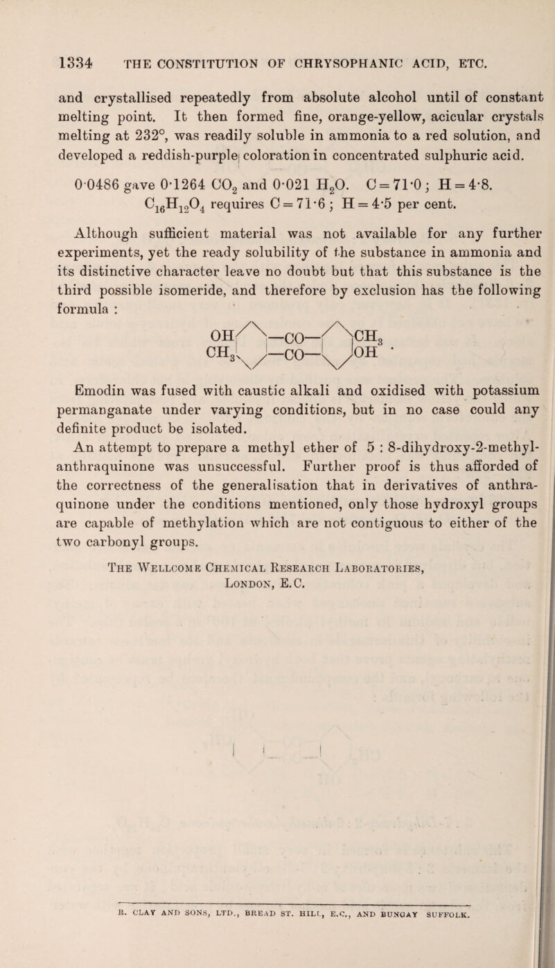 and crystallised repeatedly from absolute alcohol until of constant melting point. It then formed fine, orange-yellow, acicular crystals melting at 232°, was readily soluble in ammonia to a red solution, and developed a reddish-purplei coloration in concentrated sulphuric acid. 0-0486 gave 0-1264 C02 and 0-021 H20. C = 71-0; H = 4-8. Ci6Hi204 requires 0 = 71*6; H = 4*5 per cent. Although sufficient material was not available for any further experiments, yet the ready solubility of the substance in ammonia and its distinctive character leave no doubt but that this substance is the third possible isomeride, and therefore by exclusion has the following formula : Oh/\—CO—/Nett, CHj,y—CO—\/OH ' Emodin was fused with caustic alkali and oxidised with potassium permanganate under varying conditions, but in no case could any definite product be isolated. An attempt to prepare a methyl ether of 5 : 8-dihydroxy-2-methyl- anthraquinone was unsuccessful. Further proof is thus afforded of the correctness of the generalisation that in derivatives of anthra- quinone under the conditions mentioned, only those hydroxyl groups are capable of methylation which are not contiguous to either of the two carbonyl groups. The Wellcome Chemical Research Laboratories, London, E. C. R. CLAY AND SONS, LTD., BREAD ST. HILt., E.C., AND BUNGAY SUFFOLK.