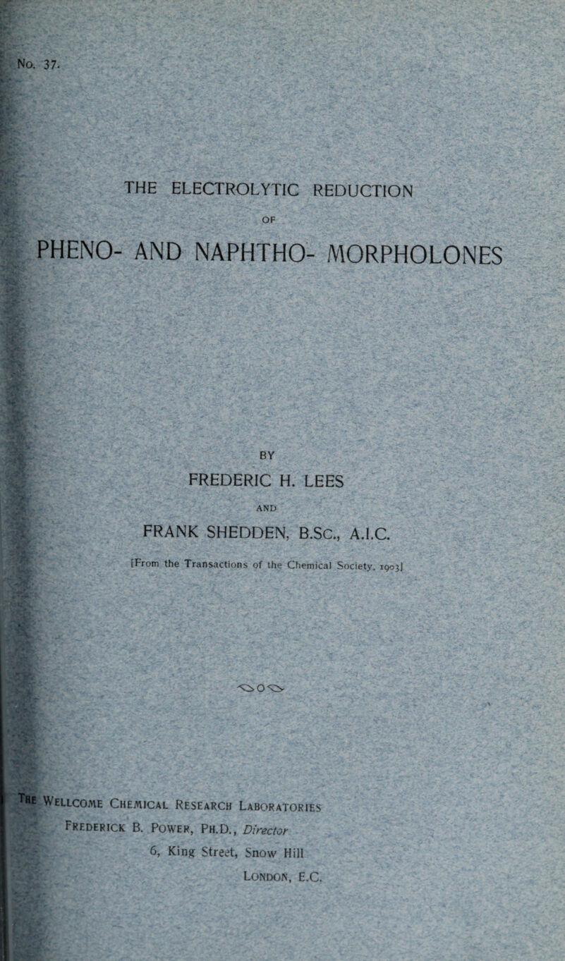 THE ELECTROLYTIC REDUCTION OF PHENO- AND NAPHTHO- MORPHOLONES BY FREDERIC H. LEES AND FRANK SHEDDEN, B.SC., A.I.C. [From the Transactions of the Chemical Society, 1903J -A ^>0^0 Wellcome Chemical Research Laboratories . Frederick B. Power, Ph.D., Director 6, King Street, Snow Hill London, E.C.