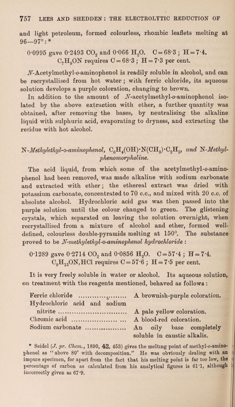 and light petroleum, formed colourless, rhombic leaflets melting at 96—97°:* 0-0995 gave 0-2493 C02 and 0*066 H20. C = 68*3 ; H = 7’4. C7H9ON requires 0 = 68-3; H = 7*3 per cent. A-Acetylmethyl-o-aminophenol is readily soluble in alcohol, and can be recrystallised from hot water; with ferric chloride, its aqueous solution develops a purple coloration, changing to brown. In addition to the amount of A-acetylmethyl-o-aminophenol iso¬ lated by the above extraction with ether, a further quantity was obtained, after removing the bases, by neutralising the alkaline liquid with sulphuric acid, evaporating to dryness, and extracting the residue with hot alcohol. N-Methylethyl-o-aminophenol, C6H4(OH)*N(CH3)*C2H5, and N-Methyl- phenomorpholine. The acid liquid, from which some of the acetylmethyl-o-amino- phenol had been removed, was made alkaline with sodium carbonate and extracted with ether; the ethereal extract was dried with potassium carbonate, concentrated to 70 c.c., and mixed with 20 c.c. of absolute alcohol. Hydrochloric acid gas was then passed into the purple solution until the colour changed to green. The glistening crystals, which separated on leaving the solution overnight, when recrystallised from a mixture of alcohol and ether, formed well- defined, colourless double-pyramids melting at 150°. The substance proved to be N-methylethyl-o-aminophenol hydrochloride : 0-1289 gave 0-2714 C02 and 0-0856 H20. C = 57’4; H = 74. C9H130N,HC1 requires C = 57*6 ; H = 7*5 per cent. It is very freely soluble in water or alcohol. Its aqueous solution, on treatment with the reagents mentioned, behaved as follows : Ferric chloride .k. A brownish-purple coloration. Hydrochloric acid and sodium nitrite . A pale yellow coloration. Chromic acid . A blood-red coloration. Sodium carbonate . An oily base completely soluble in caustic alkalis. * Seidel (J. pr. Chem., 1890, 42, 453) gives the melting point of methyl-o-amino- • phenol as “above 80° with decomposition.” He was obviously dealing with an jj impure specimen, for apart from the fact that his melting point is far too low, the percentage of carbon as calculated from his analytical figures is 61 1, although incorrectly given as 67'9.