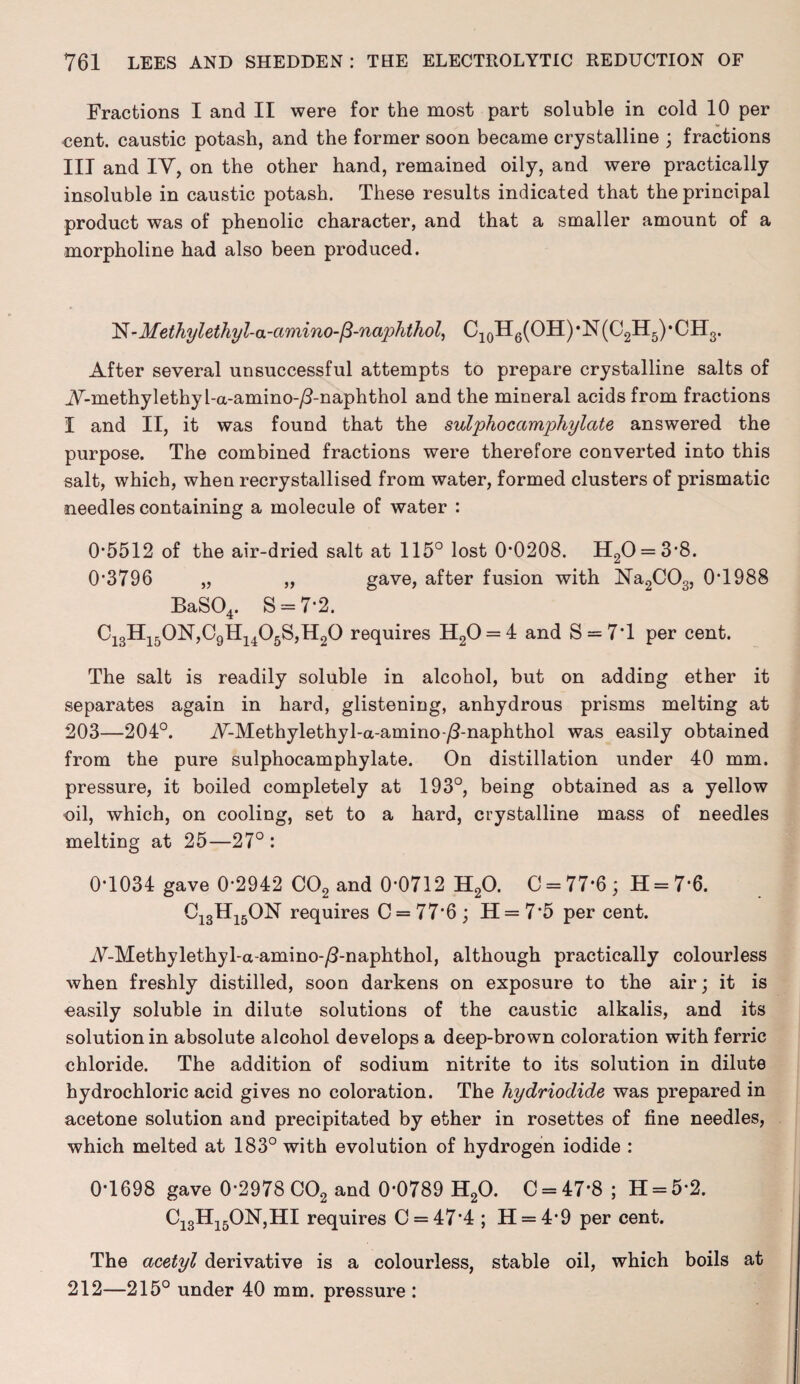 Fractions I and II were for the most part soluble in cold 10 per cent, caustic potash, and the former soon became crystalline ; fractions III and IV, on the other hand, remained oily, and were practically insoluble in caustic potash. These results indicated that the principal product was of phenolic character, and that a smaller amount of a morpholine had also been produced. N-Methylethyl-a-amino- P-naphthol, C10H6(OH)-N(O2H5)-CH3. After several unsuccessful attempts to prepare crystalline salts of A-methylethyl-a-amino-yS-naphthol and the mineral acids from fractions I and II, it was found that the sulphocamphylate answered the purpose. The combined fractions were therefore converted into this salt, which, when recrystallised from water, formed clusters of prismatic needles containing a molecule of water : 05512 of the air-dried salt at 115° lost 00208. H20 = 3*8. 0*3796 „ „ gave, after fusion with Na2C03, 0T988 BaS04. S = 7*2. C13H150N,C9H1405S,H20 requires H20 = 4 and S = 7’l per cent. The salt is readily soluble in alcohol, but on adding ether it separates again in hard, glistening, anhydrous prisms melting at 203—204°. A-Methylethyl-a-amino-/3-naphthol was easily obtained from the pure sulphocamphylate. On distillation under 40 mm. pressure, it boiled completely at 193°, being obtained as a yellow oil, which, on cooling, set to a hard, crystalline mass of needles melting at 25—27° : 0-1034 gave 0*2942 C02 and 0*0712 H20. 0 = 77*6; H = 7*6. C13H15ON requires 0 = 77*6; 11 = 7*5 per cent. A-Methylethyl-a-amino-/3-naphthol, although practically colourless when freshly distilled, soon darkens on exposure to the air; it is easily soluble in dilute solutions of the caustic alkalis, and its solution in absolute alcohol develops a deep-brown coloration with ferric chloride. The addition of sodium nitrite to its solution in dilute hydrochloric acid gives no coloration. The hydriodide was prepared in acetone solution and precipitated by ether in rosettes of fine needles, which melted at 183° with evolution of hydrogen iodide : 0*1698 gave 0*2978 C02 and 0*0789 H20. C = 47*8 ; H = 5*2. Ci3Hi5ON,HI requires C = 47*4 ; H = 4*9 per cent. The acetyl derivative is a colourless, stable oil, which boils at 212—215° under 40 mm. pressure :