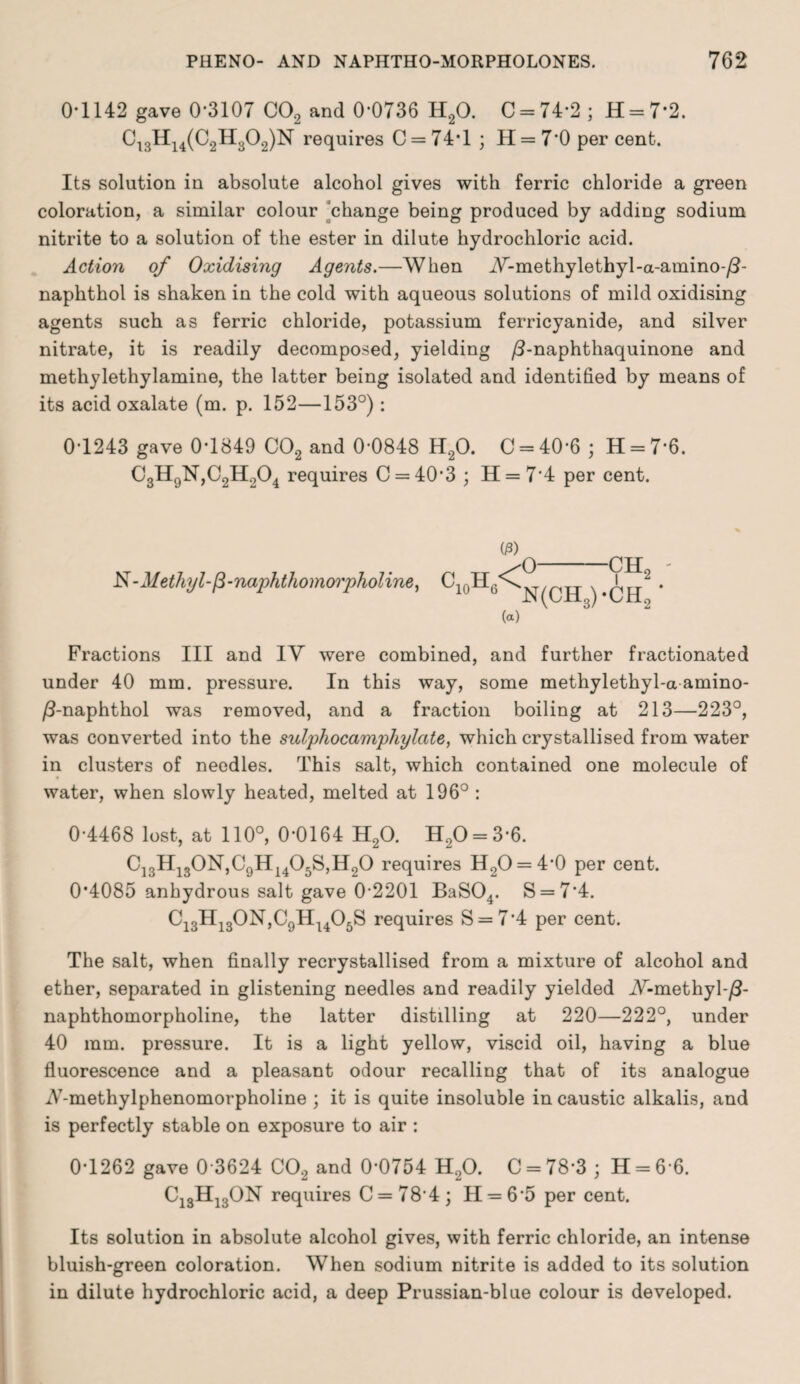 0*1142 gave 0*3107 C02 and 0*0736 H20. C = 74*2 ; H = 7*2. C13H14(C2H302)N requires C = 74*l ; H = 7*0 per cent. Its solution in absolute alcohol gives with ferric chloride a green coloration, a similar colour change being produced by adding sodium nitrite to a solution of the ester in dilute hydrochloric acid. Action of Oxidising Agents.—When W-methylethyl-a-amino-/?- naphthol is shaken in the cold with aqueous solutions of mild oxidising agents such as ferric chloride, potassium ferricyanide, and silver nitrate, it is readily decomposed, yielding /3-naphthaquinone and methylethylamine, the latter being isolated and identified by means of its acid oxalate (m. p. 152—153°): 0*1243 gave 0*1849 C02 and 0*0848 H20. C = 40*6 ; H = 7*6. C3H9N,C2H204 requires C = 40*3 ; H = 7*4 per cent. -NMethyl-p-naphthomo'i'pholine, 03) 'O ■CHf p 11 YJ-L2 10 6 N(CH3)*CH.: (a) Fractions III and IV were combined, and further fractionated under 40 mm. pressure. In this way, some methylethyl-a amino- /9-naphthol was removed, and a fraction boiling at 213—223°, was converted into the sulphocamphylate, which crystallised from water in clusters of needles. This salt, which contained one molecule of water, when slowly heated, melted at 196° : 0*4468 lost, at 110°, 0*0164 H20. H20 = 3*6. C]3H130N,C9H1405S,H00 requires H2O = 4*0 per cent. 0*4085 anhydrous salt gave 0*2201 BaS04. S = 7*4. C13H130N,C9Hu05S requires S = 7*4 per cent. The salt, when finally recrystallised from a mixture of alcohol and ether, separated in glistening needles and readily yielded JV-methyl-/?- naphthomorpholine, the latter distilling at 220—222°, under 40 mm. pressure. It is a light yellow, viscid oil, having a blue fluorescence and a pleasant odour recalling that of its analogue V-methylphenomorpholine ; it is quite insoluble in caustic alkalis, and is perfectly stable on exposure to air : 0*1262 gave 0*3624 C02 and 0*0754 H20. C = 78*3 ; H = 6*6. C13H13ON requires C = 78*4; H = 6*5 per cent. Its solution in absolute alcohol gives, with ferric chloride, an intense bluish-green coloration. When sodium nitrite is added to its solution in dilute hydrochloric acid, a deep Prussian-blue colour is developed.