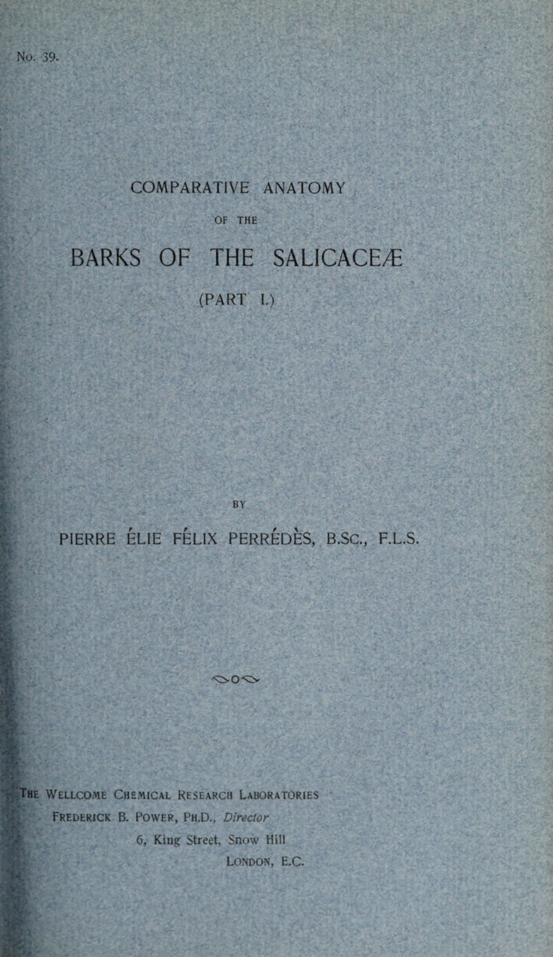 OF THE BARKS OF THE SALICACE/E (PART I.) BY PIERRE ELIE FELIX PERREDES, B.SC., F.L.S. he Wellcome Chemical Research Laboratories Frederick B. Power, Ph.D., Director 6, King Street, Snow Hill London, E.C.