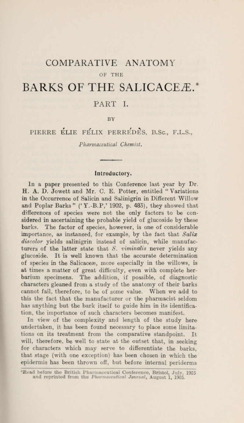 OF THE BARKS OF THE SALICACEiE.* PART I. BY PIERRE ELIE FELIX PERREDES, B.Sc., F.L.S., Pharmaceutical Chemist. Introductory. In a paper presented to this Conference last year by Dr. H. A. D. Jowett and Mr. C. E. Potter, entitled “Variations in the Occurrence of Salicin and Salinigrin in Different Willow and Poplar Barks” (‘Y.-B.P,’ 1902, p. 483), they showed that differences of species were not the only factors to be con¬ sidered in ascertaining the probable yield of glucoside by these barks. The factor of species, however, is one of considerable importance, as instanced, for example, by the fact that Salix discolor yields salinigrin instead of salicin, while manufac¬ turers of the latter state that S. viminalis never yields any glucoside. It is well known that the accurate determination of species in the Salicacese, more especially in the willows, is at times a matter of great difficulty, even with complete her¬ barium specimens. The addition, if possible, of diagnostic characters gleaned from a study of the anatomy of their barks cannot fail, therefore, to be of some value. When we add to this the fact that the manufacturer or the pharmacist seldom has anything but the bark itself to guide him in its identifica¬ tion, the importance of such characters becomes manifest. In view of the complexity and length of the study here undertaken, it has been found necessary to place some limita¬ tions on its treatment from the comparative standpoint. It will, therefore, be well to state at the outset that, in seeking for characters which may serve to differentiate the barks, that stage (with one exception) has been chosen in which the epidermis has been thrown off, but before internal periderms tRead before the British Pharmaceutical Conference, Bristol, July, 1903