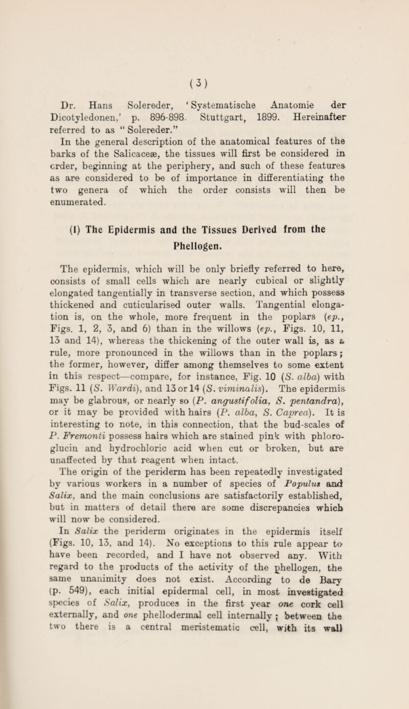 Dr. Hans Solereder, ‘ Systematische Anatomie der Dicotyledonen,’ p. 896-898. Stuttgart, 1899. Hereinafter referred to as “ Solereder.” In the general description of the anatomical features of the barks of the Salicacese, the tissues will first be considered in crder, beginning at the periphery, and such of these features as are considered to be of importance in differentiating the two genera of which the order consists will then be enumerated. (1) The Epidermis and the Tissues Derived from the Phellogen. The epidermis, which will be only briefly referred to here, consists of small cells which are nearly cubical or slightly elongated tangentially in transverse section, and which possess thickened and cuticularised outer walls. Tangential elonga¬ tion is, on the whole, more frequent in the poplars {ep., Figs. 1, 2, 3, and 6) than in the willows (ep., Figs. 10, 11, 13 and 14), whereas the thickening of the outer wall is, as t> rule, more pronounced in the willows than in the poplars ; the former, however, differ among themselves to some extent in this respect—compare, for instance, Fig. 10 (S. alba) with Figs. 11 (S. Wardi), and 13 or 14 (S. viminalis). The epidermis may be glabrous, or nearly so (P. angustifolia, S. pentandra), or it may be provided with hairs (P. alba, S. Caprea). It is interesting to note, in this connection, that the bud-scales of P. Fremonti possess hairs which are stained pink with phloro- glucin and hydrochloric acid when cut or broken, but are unaffected by that reagent when intact. The origin of the periderm has been repeatedly investigated by various workers in a number of species of Fopulus and Salix, and the main conclusions are satisfactorily established, but in matters of detail there are some discrepancies which will now be considered. In Salix the periderm originates in the epidermis itself (Figs. 10, 13, and 14). No exceptions to this rule appear to have been recorded, and I have not observed any. With regard to the products of the activity of the phellogen, the same unanimity does not exist. According to de Bary (p. 549), each initial epidermal cell, in most investigated species of Salix, produces in the first year one cork cell externally, and one phellodermal cell internally ; between the two there is a central meristematic cell, with its wall