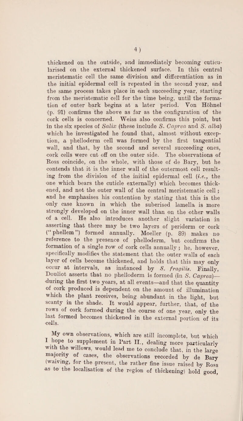 thickened on the outside, and immediately becoming cuticu- larised on the external thickened surface. In this central meristematic cell the same division and differentiation as in the initial epidermal cell is repeated in the second year, and the same process takes place in each succeeding year, starting from the meristematic cell for the time being, until the forma¬ tion of outer bark begins at a later period. Von Hohnel (p. 91) confirms the above as far as the configuration of the cork cells is concerned. Weiss also confirms this point, but in the six species of Salix (these include S. Gaprea and S. alba) which he investigated he found that, almost without excep¬ tion, a phelloderm cell was formed by the first tangential wall, and that, by the second and several succeeding ones, cork cells were cut off on the outer side. The observations of Ross coincide, on the whole, with those of de Bary, but he contends that it is the inner wall of the outermost cell result¬ ing from the division of the initial epidermal cell (i.e., the •one which bears the cuticle externally) which becomes thick¬ ened, and not the outer wall of the central meristematic cell ; and he emphasises his contention by stating that this is the only case known in which the suberised lamella is more strongly developed on the inner wall than on the other walls of a cell. He also introduces another slight variation in asserting that there may be two layers of periderm or cork (“phellem”) formed annually. Moeller (p. 89) makes no reference to the presence of phelloderm, but confirms the formation of a single row of cork cells annuallv ; he, however, specifically modifies the statement that the outer walls of each layer of cells become thickened, and holds that this may only occur at intervals, as instanced by S. fragilis. Finally, Douliot asserts that no phelloderm is formed (in S. Caprea)_ during the first two years, at all events—and that the quantity of cork produced is dependent on the amount of illumination which the plant receives, being abundant in the light, but scanty in the shade. It would appear, further, that, of the rows of cork formed during the course of one year, only the last formed becomes thickened in the external portion of its •cells. My own observations, which are still incomplete, but which I hope to supplement in Fart II., dealing more particularly with the willows, would lead me to conclude that, in the large majority of cases, the observations recorded by de Bary (waiving, for the present, the rather fine issue raised by Ross as to the localisation of the region of thickening) hold good,