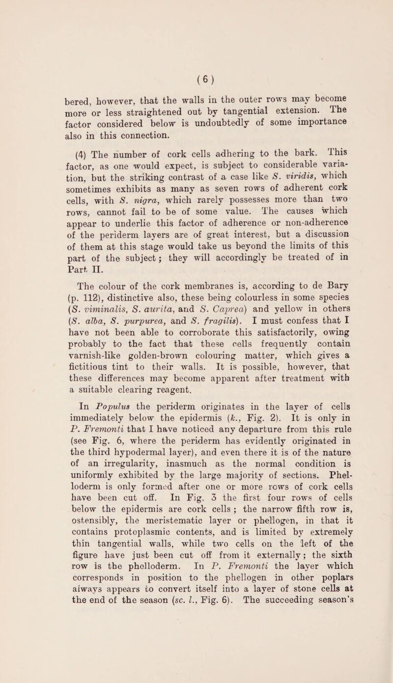 bered, however, that the walls in the outer rows may become more or less straightened out by tangential extension. The factor considered below is undoubtedly of some importance also in this connection. (4) The number of cork cells adhering to the bark. This factor, as one would expect, is subject to considerable varia¬ tion, but the striking contrast of a case like S. virvdis, which sometimes exhibits as many as seven rows of adherent cork cells, with S. nigra, which rarely possesses more than two rows, cannot fail to be of some value. The causes which appear to underlie this factor of adherence or non-adherence of the periderm layers are of great interest, but a discussion of them at this stage would take us beyond the limits of this part of the subject; they will accordingly be treated of in Part II. The colour of the cork membranes is, according to de Bary (p. 112), distinctive also, these being colourless in some species (S. viminalis, S. aurita, and S. Caprea) and yellow in others ($. alba, S. purpurea, and S. fragilis). I must confess that I have not been able to corroborate this satisfactorily, owing probably to the fact that these cells frequently contain varnish-like golden-brown colouring matter, which gives a fictitious tint to their walls. It is possible, however, that these differences may become apparent after treatment with a suitable clearing reagent. In Populus the periderm originates in the layer of cells immediately below the epidermis (&., Fig. 2). It is only in P. Fremonti that I have noticed any departure from this rule (see Fig. 6, where the periderm has evidently originated in the third hypodermal layer), and even there it is of the nature of an irregularity, inasmuch as the normal condition is uniformly exhibited by the large majority of sections. Phel- loderm is only formed after one or more rows of cork cells have been cut off. In Fig. 3 the first four rows of cells below the epidermis are cork cells ; the narrow fifth row is, ostensibly, the meristematic layer or phellogen, in that it contains protoplasmic contents, and is limited by extremely thin tangential walls, while two cells on the left of the figure have just been cut off from it externally; the sixth row is the phelloderm. In P. Fremonti the layer which corresponds in position to the phellogen in other poplars aiways appears to convert itself into a layer of stone cells at the end of the season (sc. L, Fig. 6). The succeeding season’s