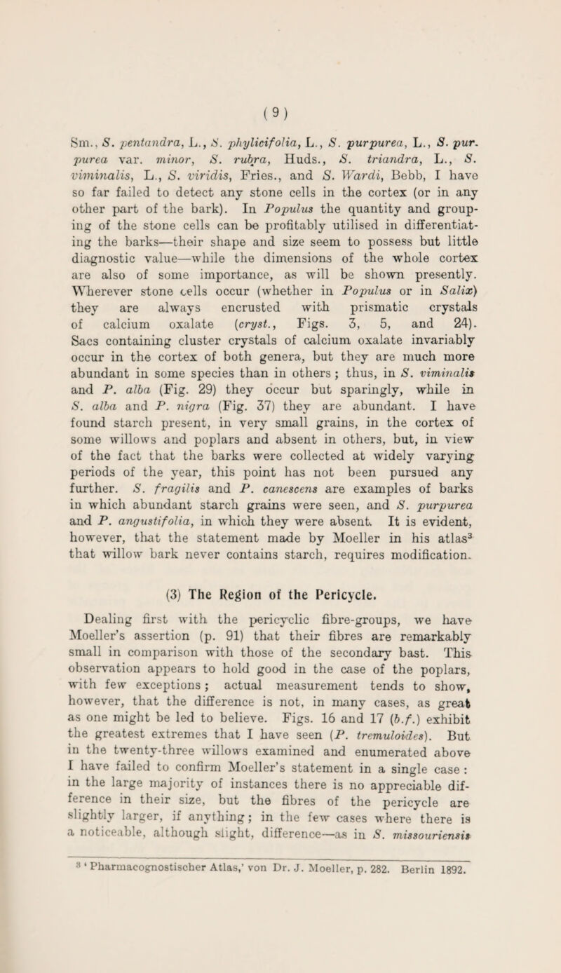 Sm., S. pentandra, L., IS. phylicifolia, L., S. purpurea, L., S. pur. purea var. minor, S. rubra, Huds., S. triandra, L., S. viminalis, L., S. viridis, Fries., and S. Wardi, Bebb, I have so far failed to detect any stone cells in the cortex (or in any other part of the bark). In Populus the quantity and group¬ ing of the stone cells can be profitably utilised in differentiat¬ ing the barks—their shape and size seem to possess but little diagnostic value—while the dimensions of the whole cortex are also of some importance, as will be shown presently. Wherever stone cells occur (whether in Populus or in Salix) they are always encrusted with prismatic crystals of calcium oxalate (cryst., Figs. 3, 5, and 24). Sacs containing cluster crystals of calcium oxalate invariably occur in the cortex of both genera, but they are much more abundant in some species than in others ; thus, in S. viminalis and P. alba (Fig. 29) they occur but sparingly, while in S. alba and P. nigra (Fig. 37) they are abundant. I have found starch present, in very small grains, in the cortex of some willows and poplars and absent in others, but, in view of the fact that the barks were collected at widely varying periods of the year, this point has not been pursued any further. S. fragilis and P. canescens are examples of barks in which abundant starch grains were seen, and S. purpurea and P. angustifolia, in which they were absent. It is evident, however, that the statement made by Moeller in his atlas3 that willow bark never contains starch, requires modification. (3) The Region of the Pericycle. Dealing first with the pericyclic fibre-groups, we have Moeller's assertion (p. 91) that their fibres are remarkably small in comparison with those of the secondary bast. This observation appears to hold good in the case of the poplars, with few exceptions; actual measurement tends to show, however, that the difference is not, in many cases, as great as one might be led to believe. Figs. 16 and 17 (b.f.) exhibit the greatest extremes that I have seen (P. tremuloides). But in the twenty-three willows examined and enumerated above I have failed to confirm Moeller’s statement in a single case : in the large majority of instances there is no appreciable dif¬ ference in their size, but the fibres of the pericycle are slightly larger, if anything; in the few cases where there is a noticeable, although slight, difference—as in S. missouriensis 8 ‘ Pharmacognostischer Atlas,’ von Dr. J. Moeller, p. 282. Berlin 1892.