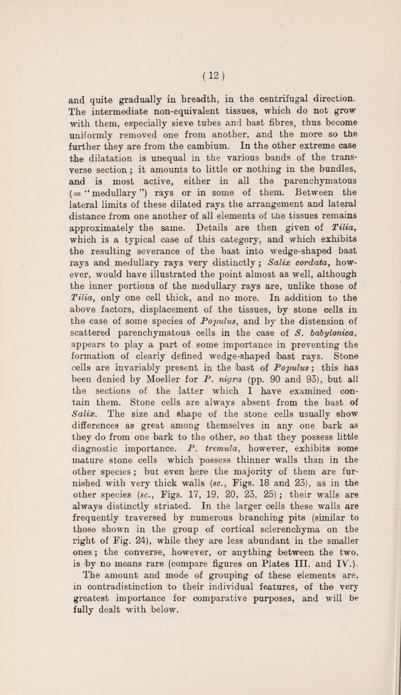and quite gradually in breadth, in the centrifugal direction. The intermediate non-equivalent tissues, which do not grow with them, especially sieve tubes and bast fibres, thus become uniformly removed one from another, and the more so the further they are from the cambium. In the other extreme case the dilatation is unequal in the various bands of the trans¬ verse section; it amounts to little or nothing in the bundles, and is most active, either in all the parenchymatous (= “ medullary ”) rays or in some of them. Between the lateral limits of these dilated rays the arrangement and lateral distance from one another of all elements of the tissues remains approximately the same. Details are then given of Tilia, which is a typical case of this category, and which exhibits the resulting severance of the bast into wedge-shaped bast rays and medullary rays very distinctly; Salix cordata, how¬ ever, would have illustrated the point almost as well, although the inner portions of the medullary rays are, unlike those of Tilia, only one cell thick, and no more. In addition to the above factors, displacement of the tissues, by stone cells in the case of some species of Populus, and by the distension of scattered parenchymatous cells in the case of S. babylonica, appears to play a part of some importance in preventing the formation of clearly defined wedge-shaped bast rays. Stone cells are invariably present in the bast of Populus ; this has been denied by Moeller for P. nigra (pp. 90 and 93), but all the sections of the latter which I have examined con¬ tain them. Stone cells are always absent from the bast of Salix. The size and shape of the stone cells usually show differences as great among themselves in any one bark as they do from one bark to the other, so that they possess little diagnostic importance. P. tremula, however, exhibits some mature stone cells which possess thinner walls than in the other species ; but even here the majority of them are fur¬ nished with very thick walls (sc., Figs. 18 and 23), as in the other species (sc., Figs. 17, 19, 20, 23, 25) ; their walls are always distinctly striated. In the larger cells these walls are frequently traversed by numerous branching pits (similar to those shown in the group of cortical sclerenchyma on the right of Fig. 24), while they are less abundant in the smaller ones; the converse, however, or anything between the two, is by no means rare (compare figures on Plates III. and IV.). The amount and mode of grouping of these elements are, in contradistinction to their individual features, of the very greatest importance for comparative purposes, and will be fully dealt with below.