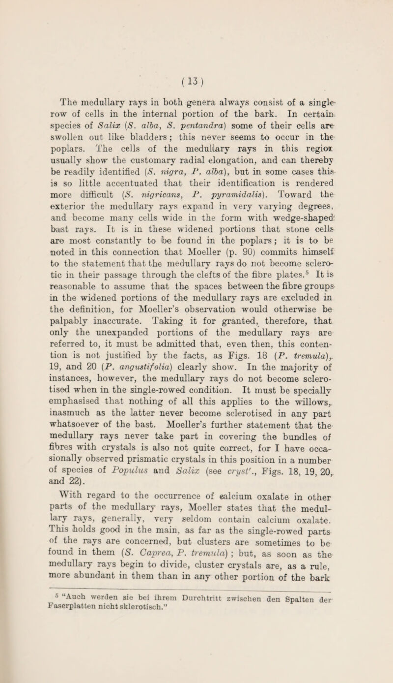 The medullary rays in both genera always consist of a single¬ row of cells in the internal portion of the bark. In certain species of Salix (S. alba, S. pentandra) some of their cells are swollen out like bladders ; this never seems to occur in the poplars. The cells of the medullary rays in this regior usually show the customary radial elongation, and can thereby be readily identified [S. nigra, P. alba), but in some cases this is so little accentuated that their identification is rendered more difficult (S. nigricans, P. pyramidalis). Toward the exterior the medullary rays expand in very varying degrees, and become many cells wide in the form with wedge-shaped bast rays. It is in these widened portions that stone cells are most constantly to be found in the poplars; it is to be noted in this connection that Moeller (p. 90) commits himself to the statement that the medullary rays do not become sclero¬ tic in their passage through the clefts of the fibre plates.5 It is reasonable to assume that the spaces between the fibre groups- in the widened portions of the medullary rays are excluded in the definition, for Moeller’s observation would otherwise be palpably inaccurate. Taking it for granted, therefore, that only the unexpanded portions of the medullary rays are referred to, it must be admitted that, even then, this conten¬ tion is not justified by the facts, as Figs. 18 (P. tremula),. 19, and 20 (P. angustifolia) clearly show. In the majority of instances, however, the medullary rays do not become sclero- tised when in the single-rowed condition. It must be specially emphasised that nothing of all this applies to the willows, inasmuch as the latter never become sclerotised in any part whatsoever of the bast. Moeller’s further statement that the medullary rays never take part in covering the bundles of fibres with crystals is also not quite correct, for I have occa¬ sionally observed prismatic crystals in this position in a number of species of Populus and Salix (see cryst’., Figs. 18, 19, 20,. and 22). With regard to the occurrence of ealcium oxalate in other parts of the medullary rays, Moeller states that the medul¬ lary rays, generally, very seldom contain calcium oxalate. This holds good in the main, as far as the single-rowed parts of the rays are concerned, but clusters are sometimes to be found in them (S. Caprea, P. tremula) ; but, as soon as the medullary rays begin to divide, cluster crystals are, as a rule, more abundant in them than in any other portion of the bark 5 “Auch werden sie bei ihrem Durchtritt zwischen den Spalten der Faserplatten nicht sklerotisch.”