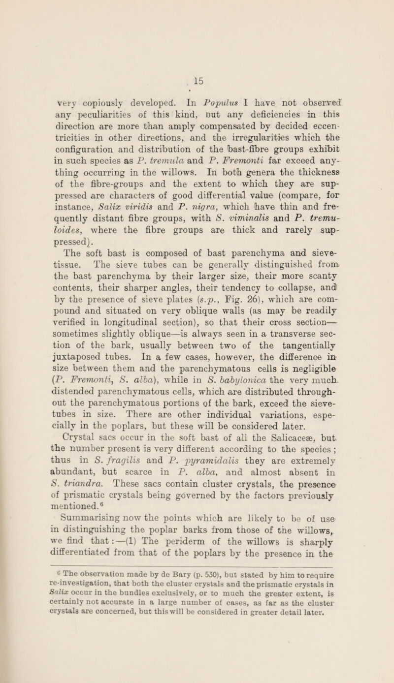 very copiously developed. In Populus I have not observed any peculiarities of this kind, Out any deficiencies in this direction are more than amply compensated by decided eccen¬ tricities in other directions, and the irregularities which the configuration and distribution of the bast-fibre groups exhibit in such species as P. tremula and P. Fremonti far exceed any¬ thing occurring in the willows. In both genera the thickness of the fibre-groups and the extent to which they are sup¬ pressed are characters of good differential value (compare, for instance, Salix viridis and P. nigra, which have thin and fre¬ quently distant fibre groups, with S. viminalis and P. tremu- loides, where the fibre groups are thick and rarely sup¬ pressed). The soft bast is composed of bast parenchyma and sieve- tissue. The sieve tubes can be generally distinguished from the bast parenchyma by their larger size, their more scanty contents, their sharper angles, their tendency to collapse, and by the presence of sieve plates {s.p.. Fig. 26), which are com¬ pound and situated on very oblique walls (as may be readily verified in longitudinal section), so that their cross section— sometimes slightly oblique—is always seen in a transverse sec¬ tion of the bark, usually between two of the tangentially juxtaposed tubes. In a few cases, however, the difference in size between them and the parenchymatous cells is negligible (P. Fremonti, S. alba), while in S. babylonica the very much distended parenchymatous cells, which are distributed through¬ out the parenchymatous portions of the bark, exceed the sieve- tubes in size. There are other individual variations, espe¬ cially in the poplars, but these will be considered later. Crystal sacs occur in the soft bast of all the Salicacese, but the number present is very different according to the species ; thus in S. fragilis and P. pyramiclalis they are extremely abundant, but scarce in P. alba, and almost absent in 6'. triandra. These sacs contain cluster crystals, the presence of prismatic crystals being governed by the factors previously mentioned.6 Summarising now the points which are likely to be of use in distinguishing the poplar barks from those of the willows, we find that:—(1) The periderm of the willows is sharply differentiated from that of the poplars by the presence in the 1 The observation made by de Bary (p. 530), but stated by him to require re-investigation, that both the cluster crystals and the prismatic crystals in Salix occur in the bundles exclusively, or to much the greater extent, is certainly not accurate in a large number of cases, as far as the cluster crystals are concerned, but this will be considered in greater detail later.