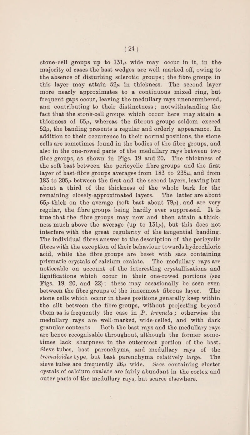 stone-cell groups up to 131,u wide may occur in it, in the majority of cases the bast wedges are well marked off, owing to the absence of disturbing sclerotic groups; the fibre groups in this layer may attain 52/x in thickness. The second layer more nearly approximates to a continuous mixed ring, but frequent gaps occur, leaving the medullary rays unencumbered,, and contributing to their distinctness ; notwithstanding the fact that the stone-cell groups which occur here may attain a thickness of 65^, whereas the fibrous groups seldom exceed 52/a, the banding presents a regular and orderly appearance. In addition to their occurrence in their normal positions, the stone cells are sometimes found in the bodies of the fibre groups, and also in the one-rowed parts of the medullary rays between two fibre groups, as shown in Figs. 19 and 20. The thickness of the soft bast between the pericyclic fibre groups and the first layer of bast-fibre groups averages from 183 to 235/x, and from 183 to 205/x between the first and the second layers, leaving but about a third of the thickness of the whole bark for the remaining closely-approximated layers. The latter are about 65^ thick on the average (soft bast about 79/x), and are very regular, the fibre groups being hardly ever suppressed. It is true that the fibre groups may now and then attain a thick¬ ness much above the average (up to 131^), but this does not interfere with the great regularity of the tangential banding. The individual fibres answer to the description of the pericyclic fibres with the exception of their behaviour towards hydrochloric acid, while the fibre groups are beset with sacs containing prismatic crystals of calcium oxalate. The medullary rays are noticeable on account of the interesting crystallisations and lignifications which occur in their one-rowed portions (see Figs. 19, 20, and 22); these may occasionally be seen even between the fibre groups of the innermost fibrous layer. The stone cells which occur in these positions generally keep within the slit between the fibre groups, without projecting beyond them as is frequently the case in P. tremula; otherwise the medullary rays are well-marked, wide-celled, and with dark granular contents. Both the bast rays and the medullary rays are hence recognisable throughout, although the former some¬ times lack sharpness in the outermost portion of the bast. Sieve tubes, bast parenchyma, and medullary rays of the treniuloides type, but bast parenchyma relatively large. The sieve tubes are frequently 26/x wide. Sacs containing cluster cystals of calcium oxalate are fairly abundant in the cortex and outer parts of the medullary rays, but scarce elsewhere.
