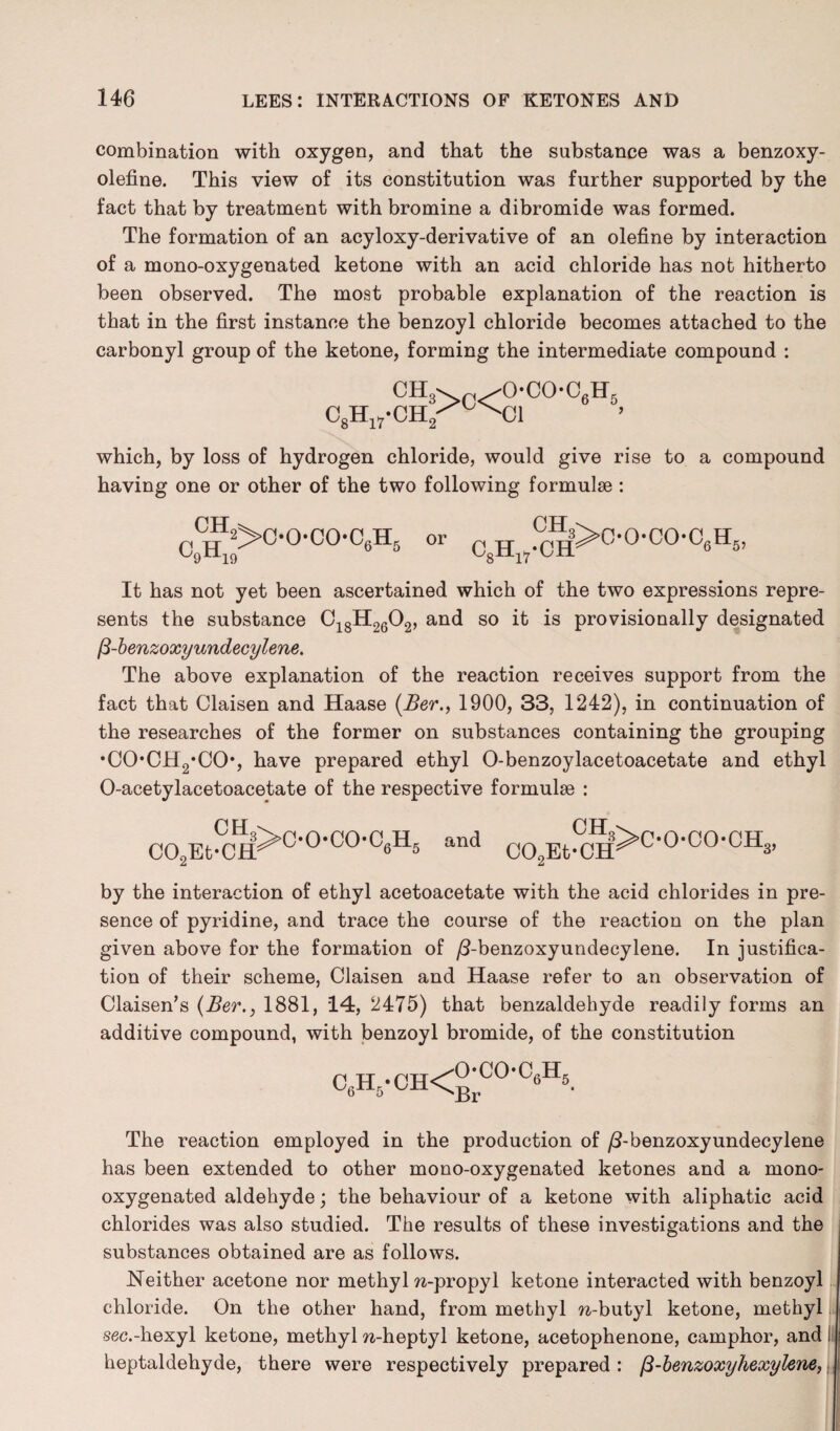 combination with oxygen, and that the substance was a benzoxy- olefine. This view of its constitution was further supported by the fact that by treatment with bromine a dibromide was formed. The formation of an acyloxy-derivative of an olefine by interaction of a mono-oxygenated ketone with an acid chloride has not hitherto been observed. The most probable explanation of the reaction is that in the first instance the benzoyl chloride becomes attached to the carbonyl group of the ketone, forming the intermediate compound : CH3> /OC°-C6H5 esH,„-cii2^x'i which, by loss of hydrogen chloride, would give rise to a compound having one or other of the two following formulae : CH c9h19 2>C-0-C0-C6H6 or CH C8H17-OH 3>oocoo6h6, It has not yet been ascertained which of the two expressions repre¬ sents the substance C18H2602, and so it is provisionally designated 13-benzoxyundecylene. The above explanation of the reaction receives support from the fact that Claisen and Haase (Ber., 1900, 33, 1242), in continuation of the researches of the former on substances containing the grouping •CO*CH2*CO, have prepared ethyl O-benzoylacetoacetate and ethyl O-acetylacetoacetate of the respective formulae : CO^t-CH^0*0,00’0^5 and CH C02Et-CH ?>C-OCO-CH 3’ by the interaction of ethyl acetoacetate with the acid chlorides in pre¬ sence of pyridine, and trace the course of the reaction on the plan given above for the formation of /3-benzoxyundecylene. In justifica¬ tion of their scheme, Claisen and Haase refer to an observation of Claisen’s (Ber1881, 14, 2475) that benzaldehyde readily forms an additive compound, with benzoyl bromide, of the constitution c6h5-ch< o*coc6h5 Br The reaction employed in the production of /?-benzoxyundecylene has been extended to other mono-oxygenated ketones and a mono- oxygenated aldehyde; the behaviour of a ketone with aliphatic acid chlorides was also studied. The results of these investigations and the substances obtained are as follows. Neither acetone nor methyl n-propyl ketone interacted with benzoyl chloride. On the other hand, from methyl %-butyl ketone, methyl sec.-hexyl ketone, methyl w-heptyl ketone, acetophenone, camphor, and I heptaldehyde, there were respectively prepared : ^-benzoxy hexylene,