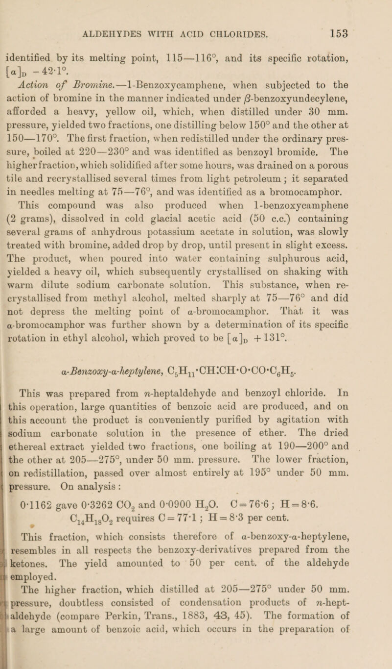 identified by its melting point, 115—116°, and its specific rotation, [a]D -42-1°. Action of Bromine.—1-Benzoxycamphene, when subjected to the action of bromine in the manner indicated under /3-benzoxyundecylene, afforded a heavy, yellow oil, which, when distilled under 30 mm. pressure, yielded two fractions, one distilling below 150° and the other at 150—170°. The first fraction, when redistilled under the ordinary pres¬ sure, boiled at 220—230° and was identified as benzoyl bromide. The higher fraction, which solidified after some hours, was drained on a porous tile and recrystallised several times from light petroleum; it separated in needles melting at 75—76°, and was identified as a bromocamphor. This compound was also produced when 1-benzoxycamphene (2 grams), dissolved in cold glacial acetic acid (50 c.c.) containing several grams of anhydrous potassium acetate in solution, was slowly treated with bromine, added drop by drop, until present in slight excess. The product, when poured into water containing sulphurous acid, yielded a heavy oil, which subsequently crystallised on shaking with warm dilute sodium carbonate solution. This substance, when re¬ crystallised from methyl alcohol, melted sharply at 75—76° and did not depress the melting point of a-bromocamphor. That it was a-bromocamphor was further shown by a determination of its specific rotation in ethyl alcohol, which proved to be [a]D + 131°. a-Benzoxy-a-heptylene, C5H11 • CH !CH • O • CO• C6H5. This was prepared from w-heptaldehyde and benzoyl chloride. In this operation, large quantities of benzoic acid are produced, and on this account the product is conveniently purified by agitation with sodium carbonate solution in the presence of ether. The dried ethereal extract yielded two fractions, one boiling at 190—200° and the other at 205—275°, under 50 mm. pressure. The lower fraction, on redistillation, passed over almost entirely at 195° under 50 mm. pressure. On analysis : I 0-1162 gave 0-3262 C02 and 0*0900 H20. C = 76-6; H = 8*6. 9 C14H1802 requires 0 = 77*1 ; H = 8*3 per cent. This fraction, which consists therefore of a-benzoxy-a-heptylene, ■j resembles in all respects the benzoxy-derivatives prepared from the ketones. The yield amounted to 50 per cent, of the aldehyde t employed. The higher fraction, which distilled at 205—275° under 50 mm. n pressure, doubtless consisted of condensation products of n-hept- II aldehyde (compare Perkin, Trans., 1883, 43, 45). The formation of ll a large amount of benzoic acid, which occurs in the preparation of