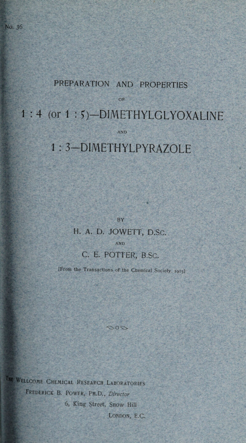 PREPARATION AND PROPERTIES OF 1 : 4 (or 1 : *)—DIMETHYLGLYOXALINE AND 1 : 3—DIMETHYLPYRAZOLE BY H. A. D. JOWETT, D.SC. AND C. E. POTTER, B.SC. [From the Transactions of the Chemical Society, 1903] Wellcome Chemical Research Laboratories Frederick B. Power, Ph.D., Director 6, King Street, Snow Hill London, E.C.