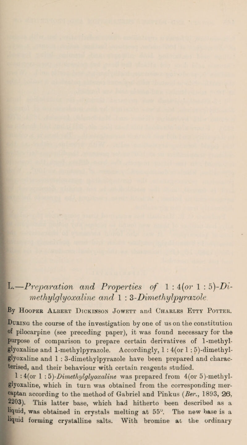 methylglyoxaline and 1 : 3-Dimethylpyr azole By Hooper Albert Dickinson Jowett and Charles Etty Potter. During the course of the investigation by one of us on the constitution of pilocarpine (see preceding paper), it was found necessary for the purpose of comparison to prepare certain derivatives of 1-methyl- glyoxaline and 1-methylpyrazole. Accordingly, 1 : 4(or 1 : 5)-dimethyl- glyoxaline and 1 : 3-dimethylpyrazole have been prepared and charac¬ terised, and their behaviour with certain reagents studied. 1 : 4(or 1 : b)-Dimethylglyoxaline was prepared from 4(or 5)-methyl- glyoxaline, which in turn was obtained from the corresponding mer¬ captan according to the method of Gabriel and Pinkus (Ber., 1893, 26, 2203). This latter base, which had hitherto been described as a liquid, was obtained in crystals melting at 55°. The new base is a liquid forming crystalline salts. With bromine at the ordinary