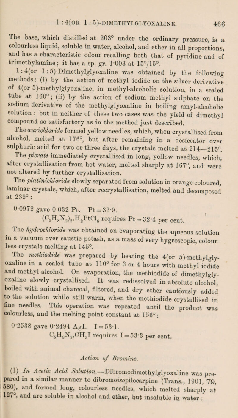 The base, which distilled at 203° under the ordinary pressure, is a colourless liquid, soluble in water, alcohol, and ether in all proportions, and has a characteristic odour recalling both that of pyridine and of trimethylamine; it has a sp. gr. 1*003 at 15°/15°. 1 : 4(°r 1 :5)-Dimethylglyoxaline was obtained by the following methods: (i) by the action of methyl iodide on the silver derivative of 4(or 5)-methylglyoxaline, in methyl-alcoholic solution, in a sealed tube at 160°; (ii) by the action of sodium methyl sulphate on the sodium derivative of the methylglyoxaline in boiling amyl-alcoholic solution ; but in neither of these two cases was the yield of dimethyl compound so satisfactory as in the method just described. 1 he aurichloride formed yellow needles, which, when crystallised from alcohol, melted at 176°, but after remaining in a desiccator over sulphuric acid for two or three days, the crystals melted at 214_215°. The picrate immediately crystallised in long, yellow needles, which, after crystallisation from hot water, melted sharply at 167°, and were not altered by further crystallisation. The platinichloride slowly separated from solution in orange-coloured, laminar crystals, which, after recrystallisation, melted and decomposed at 239° : 0 0972 gave 0*032 Pt. Pt = 32*9. (CgHgNg^HgPtClg requires Pt = 32*4 per cent. The hydrochloride was obtained on evaporating the aqueous solution in a vacuum over caustic potash, as a mass of very hygroscopic, colour¬ less crystals melting at 145°. The methiodide was prepared by heating the 4(or 5)-methylgly- oxaline in a sealed tube at 110° for 3 or 4 hours with methyl iodide and methyl alcohol. On evaporation, the methiodide of dimethylgly- oxaline slowly crystallised. It was redissolved in absolute alcohol, boiled with animal charcoal, filtered, and dry ether cautiously added to the solution while still warm, when the methiodide crystallised in fine needles. This operation was repeated until the product was colourless, and the melting point constant at 156°: 0*2538 gave 0*2494 Agl. 1 = 53*1. ^ITs^OH.J requires 1 = 53*3 per cent. Action of Bromine. (1) In Acetic Acid Solution.—Dibromodimethylglyoxaline was pre¬ pared in a similar manner to aibromowopilocarpine (Trans., 1901, 79, 580), and formed long, colourless needles, which melted sharply at 1277 and are soluble in alcohol and ether, but insoluble in water ;