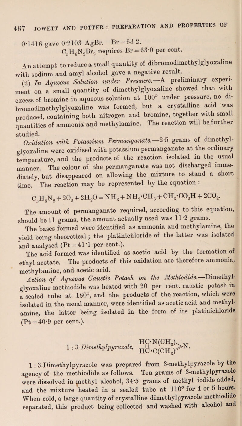 0-1416 gave 0*2103 AgBr. Br = 63 2. C5H6N9Br2 requires Br = 630 per cent. An attempt to reduce a small quantity of dibromodimethylglyoxaline with sodium and amyl alcohol gave a negative result. (2) In Aqueous Solution under Pressure.—A preliminary experi¬ ment on a small quantity of dimethylglyoxaline showed that with excess of bromine in aqueous solution at 100° under pressure, no di¬ bromodimethylglyoxaline was formed, but a crystalline acid was produced, containing both nitrogen and bromine, together with small quantities of ammonia and methylamine. The reaction will be further studied. Oxidation with Potassium Permanganate. 2*5 grams of dimethyl¬ glyoxaline were oxidised with potassium permanganate at the ordinary temperature, and the products of the reaction isolated in the. usual manner. The colour of the permanganate was not discharged imme¬ diately, but disappeared on allowing the mixture to stand a short time. The reaction may be represented by the equation : C5H8N2 + 202 + 2H20 = NH3 + NH2*CH3 + CH3-C02H + 2C02. The amount of permanganate required, according to this equation, should be 11 grams, the amount actually used was 11*2 grams. The bases formed were identified as ammonia and methylamine, the yield being theoretical; the platinichloride of the latter was isolated and analysed (Pt = 41*l per cent.). The acid formed was identified as acetic acid by the formation of ethyl acetate. The products of this oxidation are therefore ammonia, methylamine, and acetic acid. Action of Aqueous Caustic Potash on the Methiodide.—Dimethyl¬ glyoxaline methiodide was heated with 20 per cent, caustic potash in a sealed tube at 180°, and the products of the reaction, which were isolated in the usual manner, were identified as acetic acid and methyl¬ amine, the latter being isolated in the form of its platinichloride (Pt = 40*9 per cent.). 1 :3-Dimethylpyrazole, HC-N(CH3) HC-C(CH3r 1 : 3-Dimethylpyrazole was prepared from 3-methylpyrazole by the agency of the methiodide as follows. Ten grams of 3-methylpyrazole were dissolved in jnethyl alcohol, 34*5 grams of methyl iodide added, and the mixture heated in a sealed tube at 110° for 4 or 5 hours. When cold, a large quantity of crystalline dimethylpyrazole methiodide separated, this product being collected and washed with alcohol and