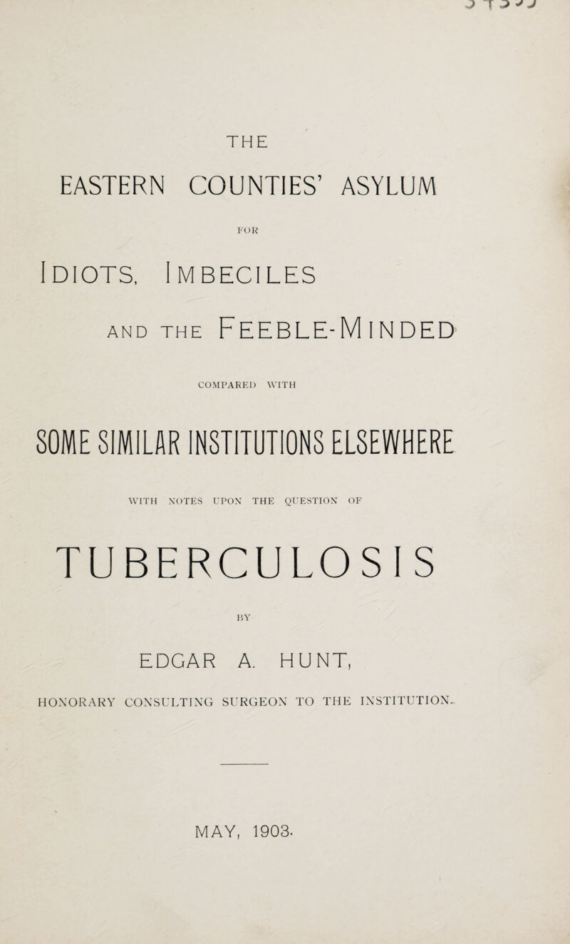 EASTERN COUNTIES’ ASYLUM FOR Idiots, Imbeciles AND THE Feeble-Minded COMPARED WITH SOME SIMILAR INSTITUTIONS ELSEWHERE WITH NOTES UPON THE QUESTION OF TUBERCULOSIS DY EDGAR A. HUNT, HONORARY CONSULTING SURGEON TO THE INSTITUTION^