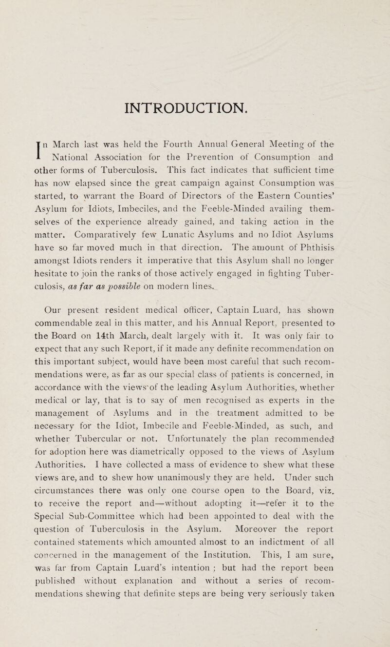 INTRODUCTION. In March last was held the Fourth Annual General Meeting of the National Association for the Prevention of Consumption and other forms of Tuberculosis. This fact indicates that sufficient time has now elapsed since the great campaign against Consumption was started, to warrant the Board of Directors of the Eastern Counties’ Asylum for Idiots, Imbeciles, and the Feeble-Minded availing them¬ selves of the experience already gained, and taking action in the matter. Comparatively few Lunatic Asylums and no Idiot Asylums have so far moved much in that direction. The amount of Phthisis amongst Idiots renders it imperative that this Asylum shall no longer hesitate to join the ranks of those actively engaged in fighting Tuber¬ culosis, as far as possible on modern lines^ Our present resident medical officer, Captain Luard, has shown commendable zeal in this matter, and his Annual Report, presented ta the Board on 14th March, dealt largely with it. It was only fair to expect that any such Report, if it made any definite recommendation on this important subject, would have been most careful that such recom¬ mendations were, as far as our special class of patients is concerned, in accordance with the views'of the leading Asylum Authorities, whether medical or lay, that is to say of men recognised as experts in the management of Asylums and in the treatment admitted to be necessary for the Idiot, Imbecile and Feeble-Minded, as such, and whether Tubercular or not. Unfortunately the plan recommended for adoption here was diametrically opposed to the views of Asylum- Authorities. I have collected a mass of evidence to shew what these views are, and to shew how unanimously they are held. Under such circumstances there was only one course open to the Board, viz, to receive the report and—without adopting it—refer it to the Special Sub-Committee which had been appointed to deal with the question of Tuberculosis in the Asylum. Moreover the report contained statements which amounted almost to an indictment of all concerned in the management of the Institution. This, I am sure, was far from Captain Luard’s intention ; but had the report been published without explanation and without a series of recom¬ mendations shewing that definite steps are being very seriously taken