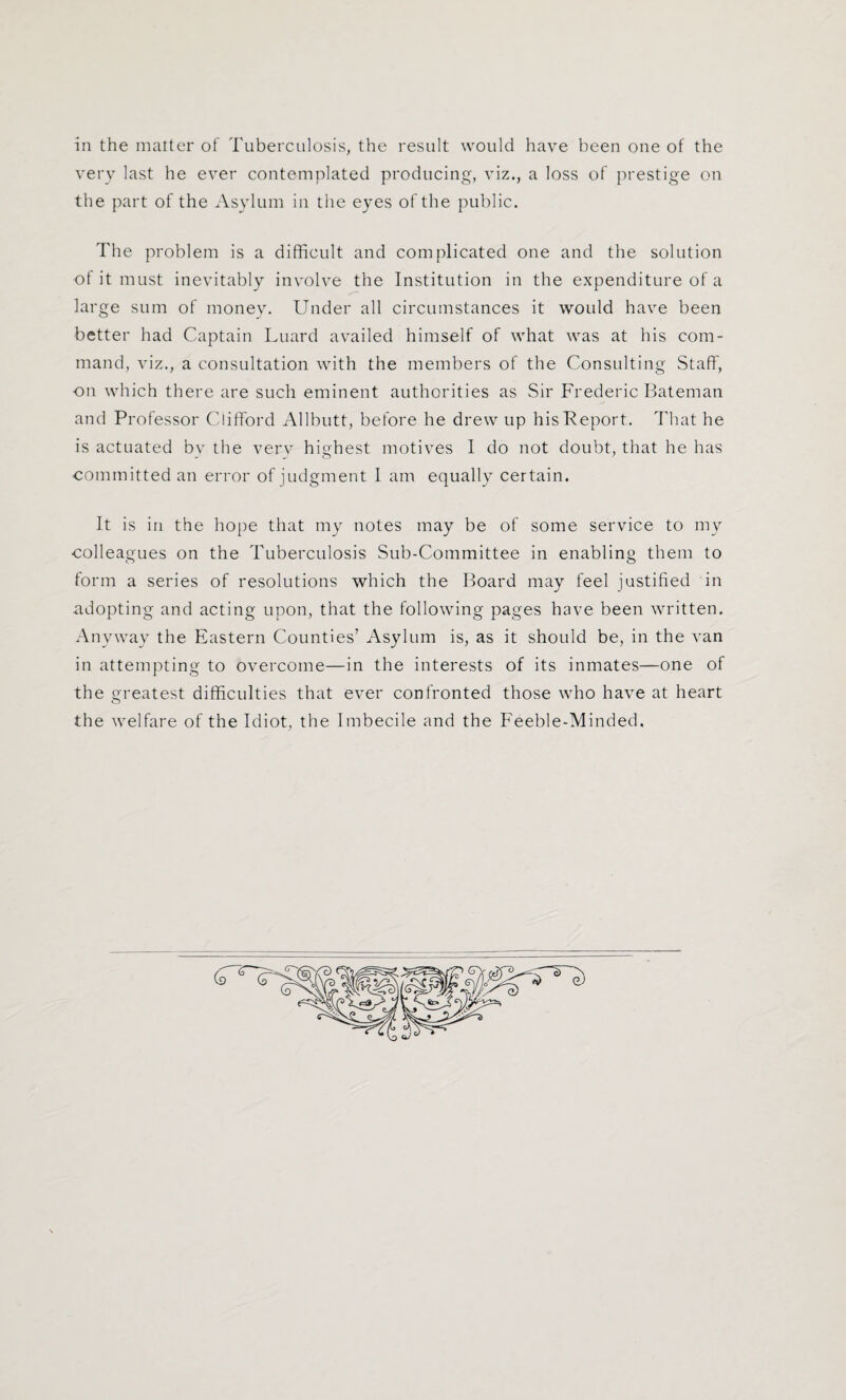 in the matter of Tuberculosis, the result would have been one of the very last he ever contemplated producing, viz., a loss of prestige on the part of the Asylum in the eyes of the public. The problem is a difficult and complicated one and the solution of it must inevitably involve the Institution in the expenditure of a large sum of money. Under all circumstances it would have been better had Captain Luard availed himself of what was at his com¬ mand, viz., a consultation with the members of the Consulting Staff, on which there are such eminent authorities as Sir Frederic Bateman and Professor Clifford Allbutt, before he drew up hisPeport. That he is actuated by the verv highest motives 1 do not doubt, that he has committed an error of judgment I am equally certain. It is in the hope that my notes may be of some service to my colleagues on the Tuberculosis Sub-Committee in enabling them to form a series of resolutions which the Board may feel justified in adopting and acting upon, that the following pages have been written. Anyway the Eastern Counties’ Asylum is, as it should be, in the van in attempting to overcome—in the interests of its inmates—one of the greatest difficulties that ever confronted those who have at heart the welfare of the Idiot, the Imbecile and the Feeble-Minded,