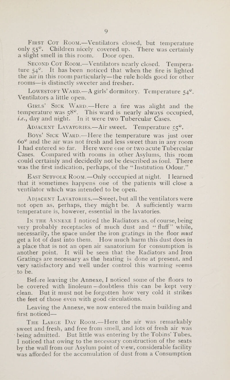 First Cot Room.—Ventilators closed, but temperature only 55^. Children nicely covered up. There was certainly a slight smell in this room. Door open. Second Cot Room.—Ventilators nearly closed. Tempera¬ ture 54®. It has been noticed that when the hre is lighted the air in this room particularly—the rule holds good for other rooms—is distinctly sweeter and fresher. Lowestoft Ward.—A girls’ dormitory. Temperature 54®. Ventilators a little open. Girls’ Sick Ward.—Here a lire was alight and the temperature was 58®. This ward is nearly always occupied, i.e., day and night. In it were two Tubercular Cases. Adjacent Lavatories.—Air sweet. Temperature 55®. Boys’ Sick Ward.—Here the temperature w^as just over 60® and the air was not fresh and less sweet than in any room I had entered so far. Here were one or two acute Tubercular Cases. Compared with rooms in other Asylums, this room could certainly and decidedly not be described as foul. There was the hrst indication, perhaps, of the “Institution Odour.” East Suffolk Room.—Only occcupied at night. I learned that it sometimes happens one of the patients will close a ventilator which was intended to be open. Adjacent Lavatories.—Sweet, but all the ventilators were not open as, perhaps, the)^ might be. A sufficiently warm temperature is, however, essential in the lavatories. In the Annexe I noticed the Radiators as. of course, being very probably receptacles of much dust and “ fluff” while, necessarily, the space under the iron gratings in the floor must get a lot of dust into them. How much harm this dust does in a place that is not an open air sanatorium for consumption is another point. It will be seen that the Radiators and Iron Gratings are necessary as the heating is done at present, and very satisfactory and well under control this warming seems to be. Before leaving the Annexe, I noticed some of the floors to be covered with linoleum—doubtless this can be kept very clean. But it must not be forgotten how very cold it strikes the feet of those even with good circulations. Leaving the Annexe, we now entered the main building and first noticed— The Large Day Room.—Here the air was remarkably sweet and fresh, and free from smell, and lots of fresh air was ' being admitted. But little was entering by the Tobins’ Tubes. I noticed that owing to the necessary construction of the seats by the wall from our Asylum point of v:ew, considerable facility was afforded for the accumulation of dust from a Consumption