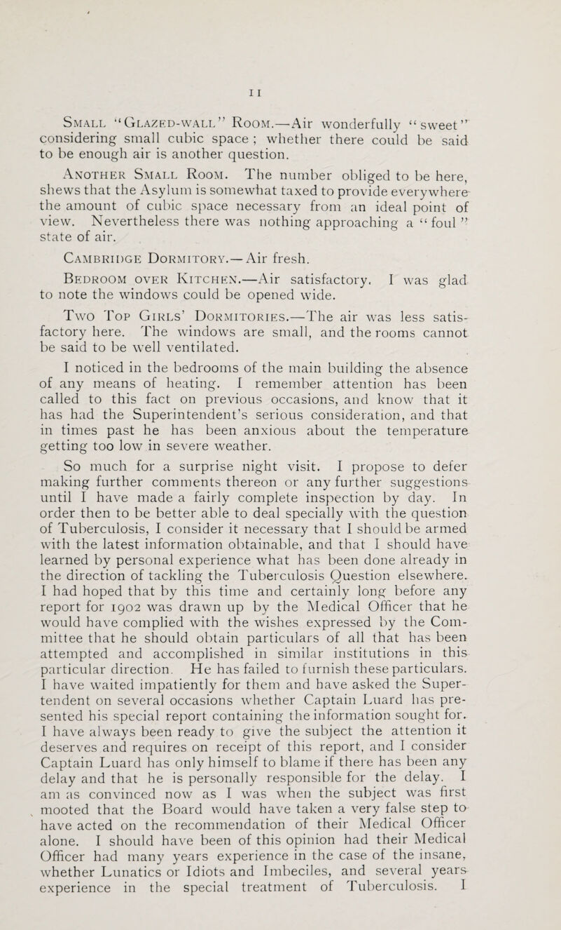 Small “Glazkd-wall” Room.—Air wonderfully “sweet” considering small cubic space ; whether there could be said to be enough air is another question. Axother Small Room. The number obliged to be here, shews that the Asylum is somewhat taxed to provide everywhere the amount of cubic space necessary from an ideal point of view. Nevertheless there was nothing approaching a “foul ” state of air. Cambridge Dormitory. — Air fresh. Bedroom over Kitchen.—Air satisfactory. I was glad to note the windows could be opened wide. Two Top Girls’ Dormitories.—The air was less satis¬ factory here. The windows are small, and the rooms cannot be said to be well ventilated. I noticed in the bedrooms of the main building the absence of any means of heating. I remember attention has been called to this fact on previous occasions, and know that it has had the Superintendent’s serious consideration, and that in times past he has been anxious about the temperature getting too low in severe weather. So much for a surprise night visit. I propose to defer making further comments thereon or any further suggestions until I have made a fairly complete inspection by day. In order then to be better able to deal specially with the question of Tuberculosis, I consider it necessary that 1 should be armed with the latest information obtainable, and that I should have learned by personal experience what has been done already in the direction of tackling the Tuberculosis Question elsewhere. I had hoped that by this time and certainly long before any report for 1902 was drawn up by the Medical Officer that he would have complied with the wishes expressed by the Com¬ mittee that he should obtain particulars of all that has been attempted and accomplished in similar institutions in this particular direction. He has failed to furnish these particulars. I have waited impatiently for them and have asked the Super- tendent on several occasions whether Captain Luard has pre¬ sented his special report containing the information sought for. I have always been ready to give the subject the attention it deserves and requires on receipt of this report, and I consider Captain Luard has only himself to blame if there has been any delay and that he is personally responsible for the delay. I am as convinced now as I was when the subject was first mooted that the Board would have taken a very false step to have acted on the recommendation of their Medical Officer alone. I should have been of this opinion had their Medical Officer had many years experience in the case of the insane, whether Lunatics or Idiots and Imbeciles, and several years