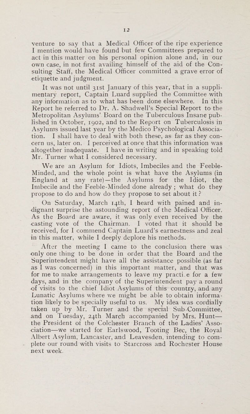 venture to say that a Medical Officer of the ripe experience I mention would have found but few Committees prepared to act in this matter on his personal opinion alone and, in our own case, in not first availing himself of the aid of the Con¬ sulting Staff, the Medical Officer committed a grave error of etiquette and judgment. It was not until 31st January of this year, that in a suppli- mentary report, Captain Luard supplied the Committee with any information as to what has been done elsewhere. In this Report he referred to Dr. A. Shadwell’s Special Report to the Metropolitan Asylums’ Board on the Tuberculous Insane pub¬ lished in October, 1902, and to the Report on Tuberculosis in Asylum's issued last year by the Medico Psychological Associa¬ tion. I shall have to deal with both these, as far as they con¬ cern us, later on. I perceived at once that this information was altogether inadequate. I have in writing and in speaking told Mr. Turner what I considered necessary. We are an Asylum for Idiots, Imbeciles and the Feeble- Minded, and the whole point is what have the Asylums (in England at any rate)—the Asylums for the Idiot, the Imbecile and the Feeble-Minded done already ; what do they propose to do and how do they propose to set about it ? On Saturday, March 14th, I heard with pained and in¬ dignant surprise the astounding report of the Medical Officer. As the Board are aware, it was only even received by the casting vote of the Chairman. I voted that it should be received, for I commend Captain Luard’s earnestness and zeal in this matter, -while I deeply deplore his methods. After the meeting I came to the conclusion there was ■only one thing to be done in order that the Board and the Superintendent might have all the assistance possible (as far as I was concerned) in this important matter, and that was for me to make arrangements to leave my practi.e for a few days, and in the company of the Superintendent pay a round -of visits to the chief Idiot Asylums of this country, and any Lunatic Asylums where we might be able to obtain informa¬ tion likely to be specially useful to us. My idea was cordially taken up by Mr. Turner and the special Sub-Committee, and on Tuesday, 24th March accompanied by Mrs. Hunt— the President of the Colchester Branch of the Ladies’ Asso¬ ciation—we started for Earlswood, Tooting Bee, the Royal Albert Asylum, Lancaster, and Leavesden, intending to com¬ plete our round with visits to Starcross and Rochester House next week.