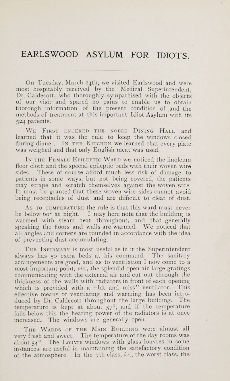 EARLSWOOD ASYLUM FOR IDIOTS. On Tuesday, March 24th, we visited Earlswood and were most hospitably received by the Medical Superintendent, Dr. Caldecott, who thoroughly sympathised with the objects of our visit and spared no pains to enable us to obtain thorough information of the present condition of and the methods of treatment at this important Idiot Asylum with its 524 patients. We First entered the noble Dining Hall and learned that it was the rule to keep the windows closed during dinner. In the Kitchen we learned that every plate was weighed and that only English meat was used. In the Female Epileptic Ward we noticed the linoleum door cloth and the special epileptic beds with their woven wire sides. These of course afford much less risk of damage to patients in some ways, but not being covered, the patients may scrape and scratch themselves against the woven wire. It must be granted that these woven wire sides cannot avoid being receptacles of dust and are difficult to clear of dust. As to temperature the rule is that this ward must never be below 60® at night. I may here note that the building is warmed with steam heat throughout, and that generally speaking the floors and walls are warmed. We noticed that all angles and corners are rounded in accordance with the idea of preventing dust accumulating. The Infiraiary is most useful as in it the Superintendent always has 50 extra beds at his command. The sanitary arrangements are good, and as to ventilation I now come to a most important point, viz., the splendid open air large gratings communicating with the external air and cut out through the thickness of the walls with radiators in front of each opening which is provided with a “hit and miss” ventilator. This effective means of ventilating and warming has been intro¬ duced by Dr. Caldecott throughout the large building. The temperature is kept at about 57°, and if the temperature falls below this the heating power of the radiators is at once increased. The windows are generally open. The Wards of the Main Building were almost all very fresh and sweet. The temperature of the day rooms was about 54^. The Louvre windows with glass louvres in some instances, are useful in maintaining the satisfactory condition of the atmosphere. In the 7th class, i.e.^ the worst class, the