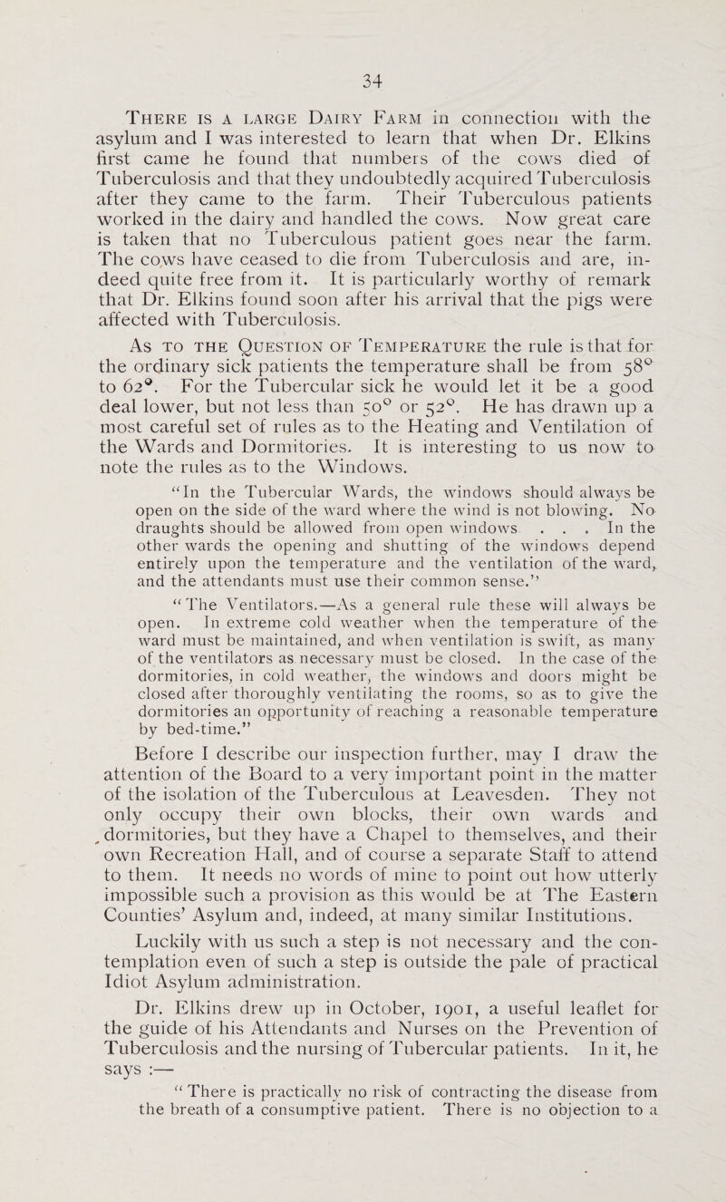 There is a large Dairy Farm in connection with the asylum and I was interested to learn that when Dr. Elkins first came he found that numbers of the cows died of Tuberculosis and that they undoubtedly acquired Tuberculosis after they came to the farm. Their Tuberculous patients worked in the dairy and handled the cows. Now great care is taken that no Tuberculous patient goes near the farm. The co,ws have ceased to die from Tuberculosis and are, in¬ deed quite free from it. It is particularly worthy of remark that Dr. Elkins found soon after his arrival that the pigs were affected with Tuberculosis. As TO the Question of Temperature the rule isthatior the ordinary sick patients the temperature shall be from 58*^ to 62®. For the Tubercular sick he would let it be a good deal lower, but not less than 50° or 52^. He has drawn up a most careful set of rules as to the Heating and Ventilation of the Wards and Dormitories. It is interesting to us now to note the rules as to the Windows. ^Tn the Tubercular Wards, the windows should always be open on the side of the ward where the wind is not blowing. No draughts should be allowed from open windows ... In the other wards the opening and shutting of the windows depend entirely upon the temperature and the ventilation of the 'ward,, and the attendants must use their common sense.” ” The Ventilators.—As a general rule these will always be open. In extreme cold weather when the temperature of the ward must be maintained, and when ventilation is swift, as many of the ventilators as necessary must be closed. In the case of the dormitories, in cold wmather, the wundows and doors might be closed after thoroughly ventilating the rooms, so as to give the dormitories an opportunity of reaching a reasonable temperature by bed-time.” Before I describe our inspection further, may I draw the attention of the Board to a very important point in the matter of the isolation of the Tuberculous at Leavesden. They not only occupy their own blocks, their own wards and ^ dormitories, but they have a Chapel to themselves, and their own Recreation Hall, and of course a separate Staff to attend to them. It needs no words of mine to point out how utterly impossible such a provision as this would be at The Eastern Counties’ Asylum and, indeed, at many similar Institutions. Luckily with us such a step is not necessary and the con¬ templation even of such a step is outside the pale of practical Idiot Asylum administration. Dr. Elkins drew up in October, 1901, a useful leaflet for the guide of his Attendants and Nurses on the Prevention of Tuberculosis and the nursing of Tubercular patients. In it, he says :— “ There is practically no risk of contracting the disease from the breath of a consumptive patient. There is no objection to a