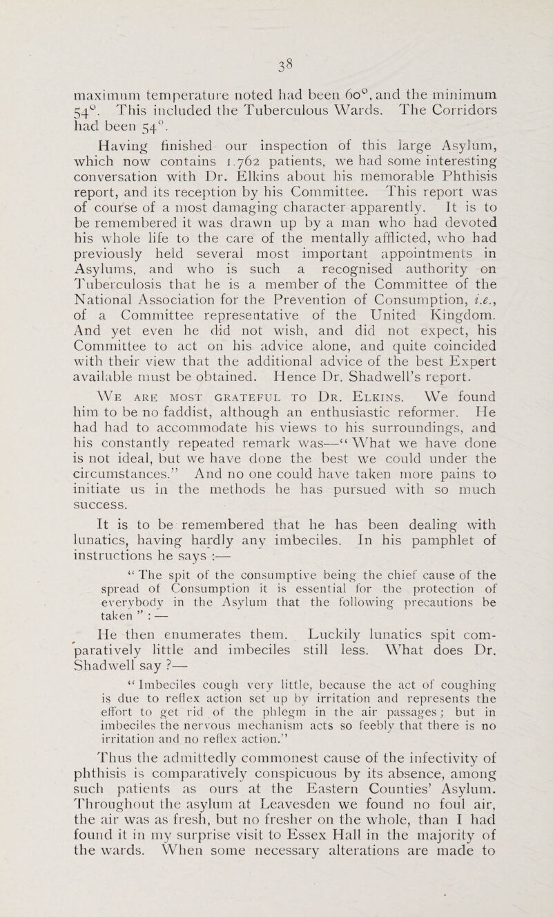 maximum temperatui e noted had been 6o'^,and the minimum 54‘^. This included the Tuberculous Wards. The Corridors had been 54. H aving finished our inspection of this large Asylum, which now contains 1,762 patients, we had some interesting conversation with Dr. Elkins about his memorable Phthisis report, and its reception by his Committee. This report was of course of a most damaging character apparently. It is to be remembered it was drawn up by a man who had devoted his whole life to the care of the mentally afflicted, who had previously held several most important appointments in Asylums, and who is such a recognised authority on dhiberculosis that he is a member of the Committee of the National Association for the Prevention of Consumption, i.e., of a Committee representative of the United Kingdom. And yet even he did not wish, and did not expect, his Committee to act on his advice alone, and quite coincided with their view that the additional advice of the best Expert available must be obtained. Hence Dr. Shadwell’s report. We are Mos'r grateful to Dr. Elkins. We found him to be no faddist, although an enthusiastic reformer. He had had to accommodate his views to his surroundings, and his constantly repeated remark was—“ What we have done is not ideal, but we have done the best we could under the circumstances.” And no one could have taken more pains to initiate us in the methods he has pursued with so much success. It is to be remembered that he has been dealing with lunatics, having hardly any imbeciles. In his pamphlet of instructions he says :— “ The spit of the consumptive being the chief cause of the spread of Consumption it is essential for the protection of everybody in the Asylum that the following precautions be taken ” : — He then enumerates them. Luckily lunatics spit com¬ paratively little and imbeciles still less. What does Dr. Shadwell say ?— “Imbeciles cough ver}^ little, because the act of coughing is due to reflex action set up by irritation and represents the effort to get rid of the phlegm in the air passages; but in imbeciles the nervous mechanism acts so feebly that there is no irritation and no reflex action.” Thus the admittedly commonest cause of the infectivity of phthisis is comparatively conspicuous by its absence, among sucli patients as ours at the Eastern Counties’ Asylum. Throughout the asylum at Leavesden we found no foul air, the air was as fresh, but no fresher on the whole, than I had found it in my surprise visit to Essex Hall in the majority of the wards. When some necessary alterations are made to