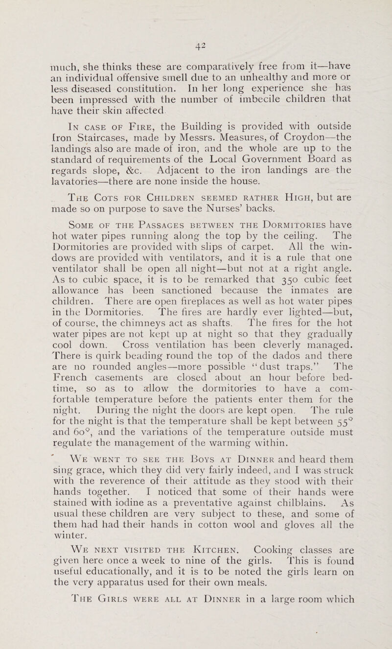 much, she thinks these are comparatively free from it—have an individual offensive smell due to an unhealthy and more or less diseased constitution. In her long experience she has been impressed with the number of imbecile children that have their skin affected In case of Fire, the Building is provided with outside Iron Staircases, made by Messrs. Measures, of Croydon—the landings also are made of iron, and the whole are up to the standard of requirements of the Local Government Board as regards slope, &c. Adjacent to the iron landings are the lavatories—there are none inside the house. The Cots for Children seemed rather High, but are made so on purpose to save the Nurses’ backs. Some of the Passages between the Dormitories have hot water pipes running along the top by the ceiling. The Dormitories are provided with slips of carpet. All the win¬ dows are provided with ventilators, and it is a rule that one ventilator shall be open all night—but not at a right angle. As to cubic space, it is to be remarked that 350 cubic feet allowance has been sanctioned because the inmates are children. There are open fireplaces as well as hot water pipes in the Dormitories. The fires are hardly ever lighted—but, of course, the chimneys act as shafts. The fires for the hot water pipes are not kept up at night so that they gradually cool down. Cross ventilation has been cleverly managed. There is quirk beading round the top of the dados and there are no rounded angles—more possible “dust traps.” The French casements are closed about an hour before bed¬ time, so as to allow the dormitories to have a com¬ fortable temperature before the patients enter them for the night. During the night the doors are kept open. The rule for the night is that the temperature shall be kept between 55^ and 60*^, and the variations of the temperature outside must regulate the management of the warming within. We went to see the Boys at Dinner and heard them sing grace, which they did very fairly indeed, and I was struck v/ith the reverence of their attitude as they stood with their hands together. I noticed that some of their hands were stained with iodine as a preventative against chilblains. As usual these children are very subject to these, and some of them had had their hands in cotton wool and gloves all the winter. We next visited the Kitchen. Cooking classes are given here once a week to nine of the girls. This is found useful educationally, and it is to be noted the girls learn on the very apparatus used for their own meals. The Girls were all at Dinner in a large room which