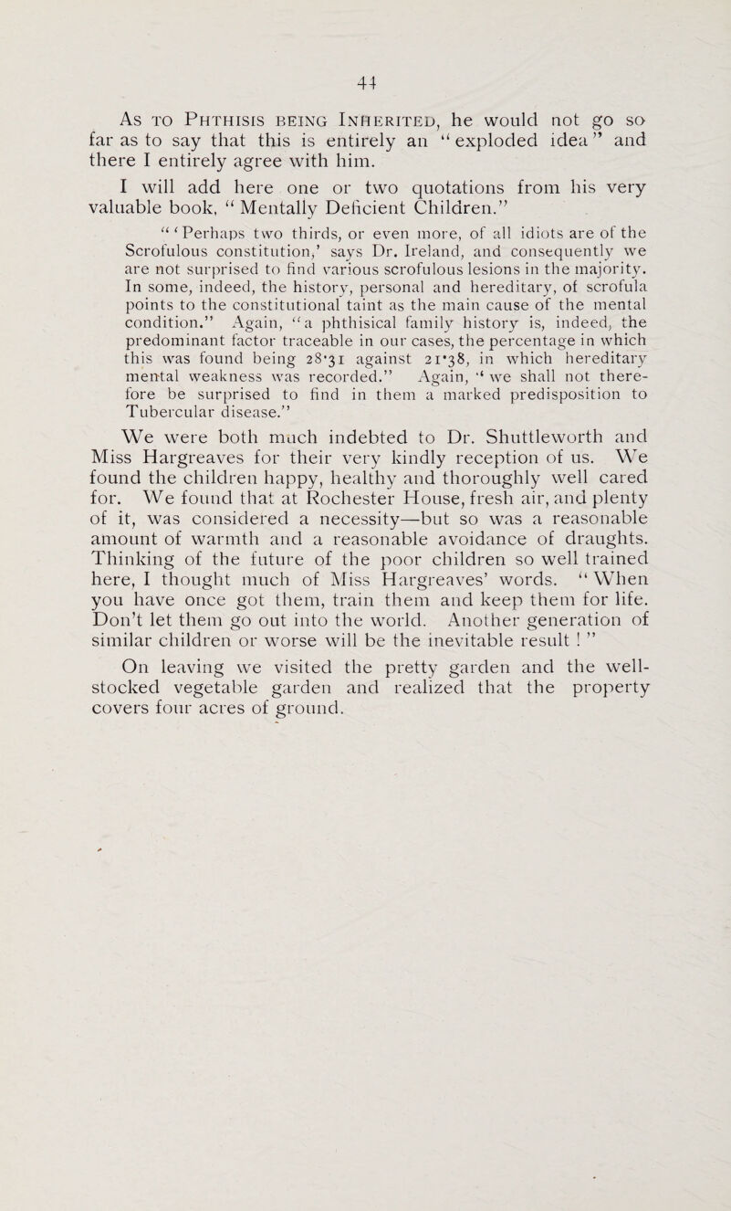 As TO Phthisis being Inherited, he would not go so far as to say that this is entirely an “exploded idea” and there I entirely agree with him. I will add here one or two quotations from his very valuable book, “ Mentally Deficient Children.” ^‘‘Perhaps two thirds, or even more, of all idiots are of the Scrofulous constitution,’ says Dr. Ireland, and consequently we are not surprised to find v^arious scrofulous lesions in the majority. In some, indeed, the history, personal and hereditary, of scrofula points to the constitutional taint as the main cause of the mental condition.” Again, ‘-a phthisical family history is, indeed, the predominant factor traceable in our cases, the percentage in which this was found being 28*31 against 21*38, in which hereditary mental weakness was recorded.” Again, ‘‘ we shall not there¬ fore be surprised to find in them a marked predisposition to Tubercular disease.” We were both much indebted to Dr. Shuttleworth and Miss Hargreaves for their very kindly reception of us. We found the children happy, healthy and thoroughly well cared for. We found that at Rochester House, fresh air, and plenty of it, was considered a necessity—but so was a reasonable amount of warmth and a reasonable avoidance of draughts. Thinking of the future of the poor children so well trained here, I thought much of Miss Hargreaves’ words. “ When you have once got them, train them and keep them for life. Don’t let them go out into the world. Another generation of similar children or worse will be the inevitable result ! ” On leaving we visited the pretty garden and the well- stocked vegetable garden and realized that the property covers four acres of ground.