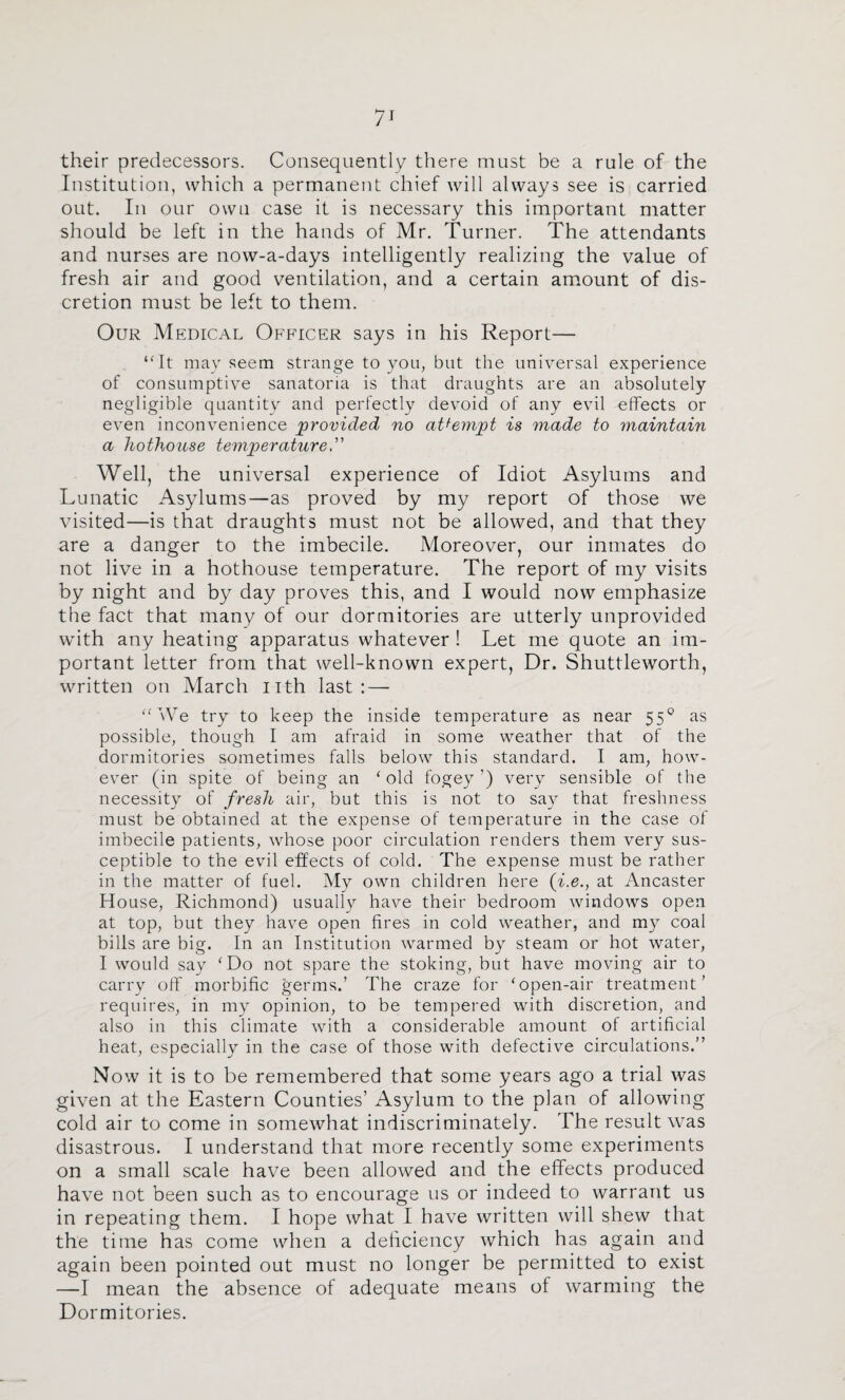 their predecessors. Consequently there must be a rule of the Institution, which a permanent chief will always see is carried out. In our own case it is necessary this important matter should be left in the hands of Mr. Turner. The attendants and nurses are now-a-days intelligently realizing the value of fresh air and good ventilation, and a certain amount of dis¬ cretion must be left to them. Our Medical Ofpucer says in his Report— ‘4t may seem strange to you, but the universal experience of consumptive sanatoria is that draughts are an absolutely negligible quantity and perfectly devoid of any evil effects or even inconvenience provided no attempt is made to maintain a hothouse temperature” Well, the universal experience of Idiot Asylums and Lunatic Asylums—as proved by my report of those we visited—is that draughts must not be allowed, and that they are a danger to the imbecile. Moreover, our inmates do not live in a hothouse temperature. The report of my visits by night and by day proves this, and I would now emphasize the fact that many of our dormitories are utterly unprovided with any heating apparatus whatever ! Let me quote an im¬ portant letter from that well-known expert. Dr. Shuttleworth, written on March iith last: — “We try to keep the inside temperature as near 55® as possible, though I am afraid in some weather that of the dormitories sometimes falls below this standard. I am, how¬ ever (in spite of being an ‘old fogey’) very sensible of the necessity of fresh air, but this is not to say that freshness must be obtained at the expense of temperature in the case of imbecile patients, whose poor circulation renders them very sus¬ ceptible to the evil effects of cold. The expense must be rather in the matter of fuel. My own children here (i.e., at Ancaster House, Richmond) usually have their bedroom windows open at top, but they have open fires in cold weather, and my coal bills are big. In an Institution warmed by steam or hot water, I would say ‘Do not spare the stoking, but have moving air to carry off morbific germs.’ The craze for ‘open-air treatment’ requires, in my opinion, to be tempered with discretion, and also in this climate with a considerable amount of artificial heat, especially in the case of those with defective circulations.” Now it is to be remembered that some years ago a trial was given at the Eastern Counties’ Asylum to the plan of allowing cold air to come in somewhat indiscriminately. The result was disastrous. I understand that more recently some experiments on a small scale have been allowed and the effects produced have not been such as to encourage us or indeed to warrant us in repeating them. I hope what I have written will shew that the time has come when a deliciency which has again and again been pointed out must no longer be permitted to exist —I mean the absence of adequate means of warming the Dormitories.