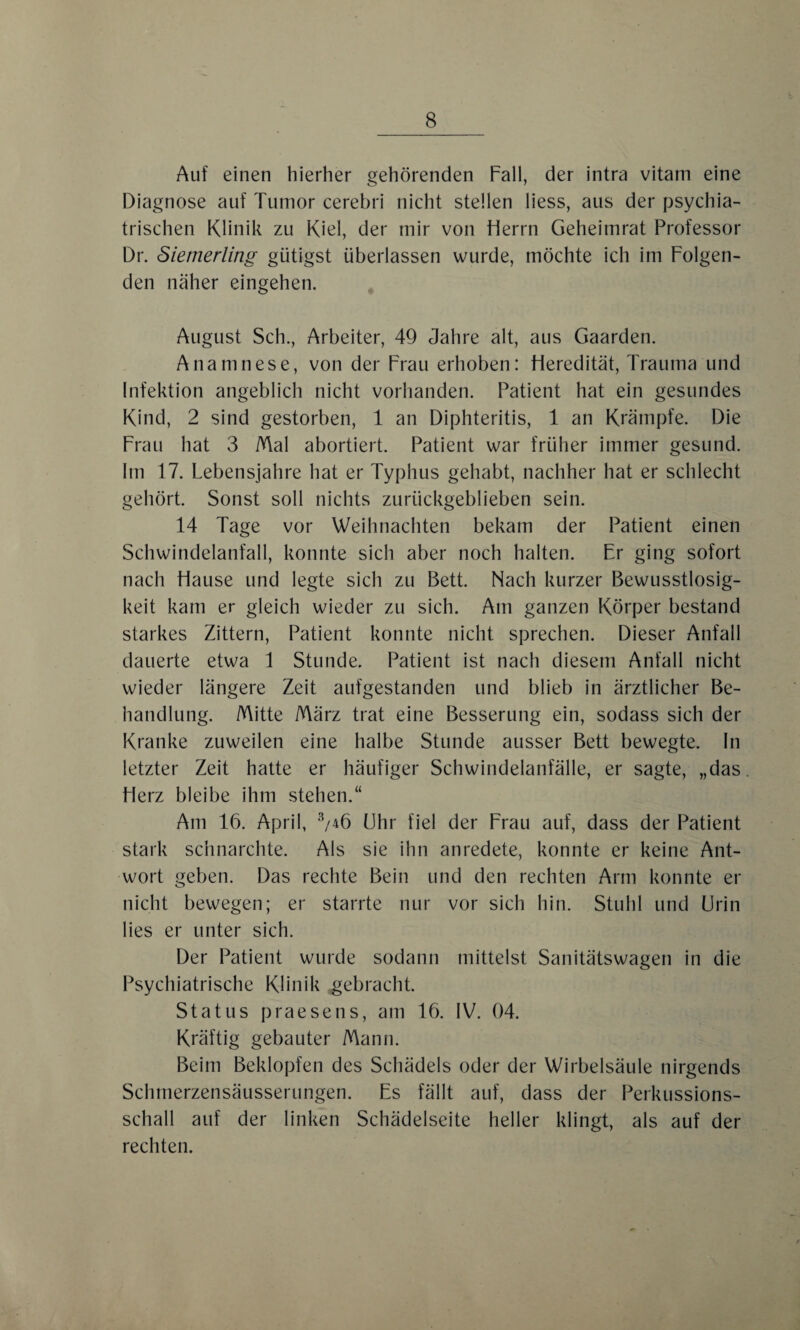 Auf einen hierher gehörenden Fall, der intra vitam eine Diagnose auf Tumor cerebri nicht stellen liess, aus der psychia¬ trischen Klinik zu Kiel, der mir von Herrn Geheimrat Professor Dr. Siemerling gütigst überlassen wurde, möchte ich im Folgen¬ den naher eingehen. August Sch., Arbeiter, 49 Jahre alt, aus Gaarden. Anamnese, von der Frau erhoben: Heredität, Trauma und Infektion angeblich nicht vorhanden. Patient hat ein gesundes Kind, 2 sind gestorben, 1 an Diphteritis, 1 an Krämpfe. Die Frau hat 3 Mal abortiert. Patient war früher immer gesund. Im 17. Lebensjahre hat er Typhus gehabt, nachher hat er schlecht gehört. Sonst soll nichts zurückgeblieben sein. 14 Tage vor Weihnachten bekam der Patient einen Schwindelanfall, konnte sich aber noch halten. Er ging sofort nach Hause und legte sich zu Bett. Nach kurzer Bewusstlosig¬ keit kam er gleich wieder zu sich. Am ganzen Körper bestand starkes Zittern, Patient konnte nicht sprechen. Dieser Anfall dauerte etwa 1 Stunde. Patient ist nach diesem Anfall nicht wieder längere Zeit aufgestanden und blieb in ärztlicher Be¬ handlung. Mitte März trat eine Besserung ein, sodass sich der Kranke zuweilen eine halbe Stunde ausser Bett bewegte, ln letzter Zeit hatte er häufiger Schwindelanfälle, er sagte, „das. Herz bleibe ihm stehen.“ Am 16. April, 3/4Ö Uhr fiel der Frau auf, dass der Patient stark schnarchte. Als sie ihn anredete, konnte er keine Ant¬ wort geben. Das rechte Bein und den rechten Arm konnte er nicht bewegen; er starrte nur vor sich hin. Stuhl und Urin lies er unter sich. Der Patient wurde sodann mittelst Sanitätswagen in die Psychiatrische Klinik gebracht. Status praesens, am 16. IV. 04. Kräftig gebauter Mann. Beim Beklopfen des Schädels oder der Wirbelsäule nirgends Schmerzensäusserungen. Es fällt auf, dass der Perkussions¬ schall auf der linken Schädelseite heller klingt, als auf der rechten.