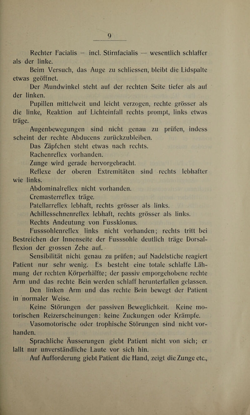 Rechter Facialis — incl. Stirnfacialis — wesentlich schlaffer als der linke. Beim Versuch, das Auge zu schlossen, bleibt die Lidspalte etwas geöffnet. Der Mundwinkel steht auf der rechten Seite tiefer als auf der linken. Pupillen mittelweit und leicht verzogen, rechte grösser als die linke, Reaktion auf Lichteinfall rechts prompt, links etwas träge. Augenbewegungen sind nicht genau zu prüfen, indess scheint der rechte Abducens zurückzubleiben. Das Zäpfchen steht etwas nach rechts. Rachenreflex vorhanden. Zunge wird gerade hervorgebracht. Reflexe der oberen Extremitäten sind rechts lebhafter wie links. Abdominalreflex nicht vorhanden. Cremasterreflex träge. Patellarreflex lebhaft, rechts grösser als links. Achillessehnenreflex lebhaft, rechts grösser als links. Rechts Andeutung von Fussklonus. Fusssohlenreflex links nicht vorhanden; rechts tritt bei Bestreichen der Innenseite der Fusssohle deutlich träge Dorsal¬ flexion der giossen Zehe auf. Sensibilität nicht genau zu prüfen; auf Nadelstiche reagiert Patient nur sehr wenig. Es besteht eine totale schlaffe Läh¬ mung der rechten Körperhälfte; der passiv emporgehobene rechte Arm und das rechte Bein werden schlaff herunterfallen gelassen. Den linken Arm und das rechte Bein bewegt der Patient in normaler Weise. Keine Störungen der passiven Beweglichkeit. Keine mo¬ torischen Reizerscheinungen: keine Zuckungen oder Krämpfe. Vasomotorische oder trophische Störungen sind nicht vor¬ handen. Sprachliche Äusserungen giebt Patient nicht von sich; er lallt nur unverständliche Laute vor sich hin. Auf Aufforderung giebt Patient die Hand, zeigt die Zunge etc.,