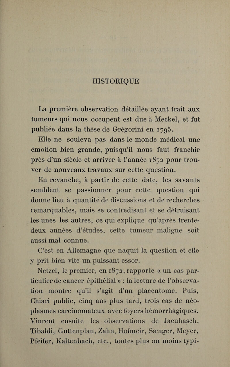 HISTORIQUE La première observation détaillée ayant trait aux tumeurs qui nous occupent est due à Meckel, et fut publiée dans la thèse de Grégorini en 1795. Elle 11e souleva pas dans le monde médical une émotion bien grande, puisqu’il nous faut franchir près d’un siècle et arriver à l’année 1872 pour trou¬ ver de nouveaux travaux sur cette question. En revanche, à partir de cette date, les savants semblent se passionner pour cette question qui donne lieu à quantité de discussions et de recherches remarquables, mais se contredisant et se détruisant les unes les autres, ce qui explique qu’après trente- deux années d’études, cette tumeur maligne soit aussi mal connue. C’est en Allemagne que naquit la question et elle y prit bien vite un puissant essor. Netzel, le premier, en 1872, rapporte « un cas par¬ ticulier de cancer épithélial » ; la lecture de l’observa¬ tion montre qu’il s’agit d’un placentome. Puis, Chiari publie, cinq ans plus tard, trois cas de néo¬ plasmes carcinomateux avec foyers hémorrhagiques. Vinrent ensuite les observations de Jacubasch, Tibaldi, Guttenplan, Zahn, Hofmeir, Sænger, Meyer, Pfeifer, Kaltenbach, etc., toutes plus ou moins typi-