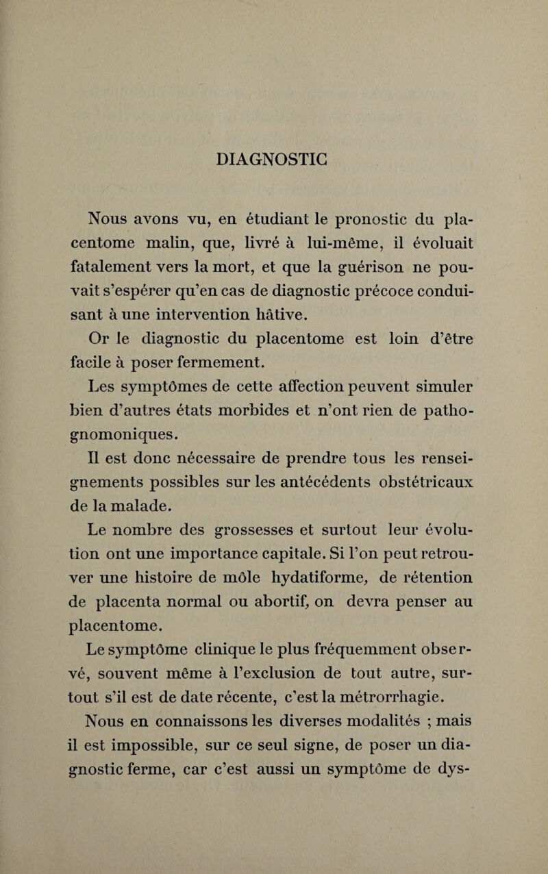 DIAGNOSTIC Nous avons vu, en étudiant le pronostic du pla- centome malin, que, livré à lui-même, il évoluait fatalement vers la mort, et que la guérison ne pou¬ vait s’espérer qu’en cas de diagnostic précoce condui¬ sant à une intervention hâtive. Or le diagnostic du placentome est loin d’être facile à poser fermement. Les symptômes de cette affection peuvent simuler bien d’autres états morbides et n’ont rien de patho¬ gnomoniques. Il est donc nécessaire de prendre tous les rensei¬ gnements possibles sur les antécédents obstétricaux de la malade. Le nombre des grossesses et surtout leur évolu¬ tion ont une importance capitale. Si l’on peut retrou¬ ver une histoire de môle hydatiforme, de rétention de placenta normal ou abortif, on devra penser au placentome. Le symptôme clinique le plus fréquemment obser¬ vé, souvent même à l’exclusion de tout autre, sur¬ tout s’il est de date récente, c’est la métrorrhagie. Nous en connaissons les diverses modalités ; mais il est impossible, sur ce seul signe, de poser un dia¬ gnostic ferme, car c’est aussi un symptôme de dys-