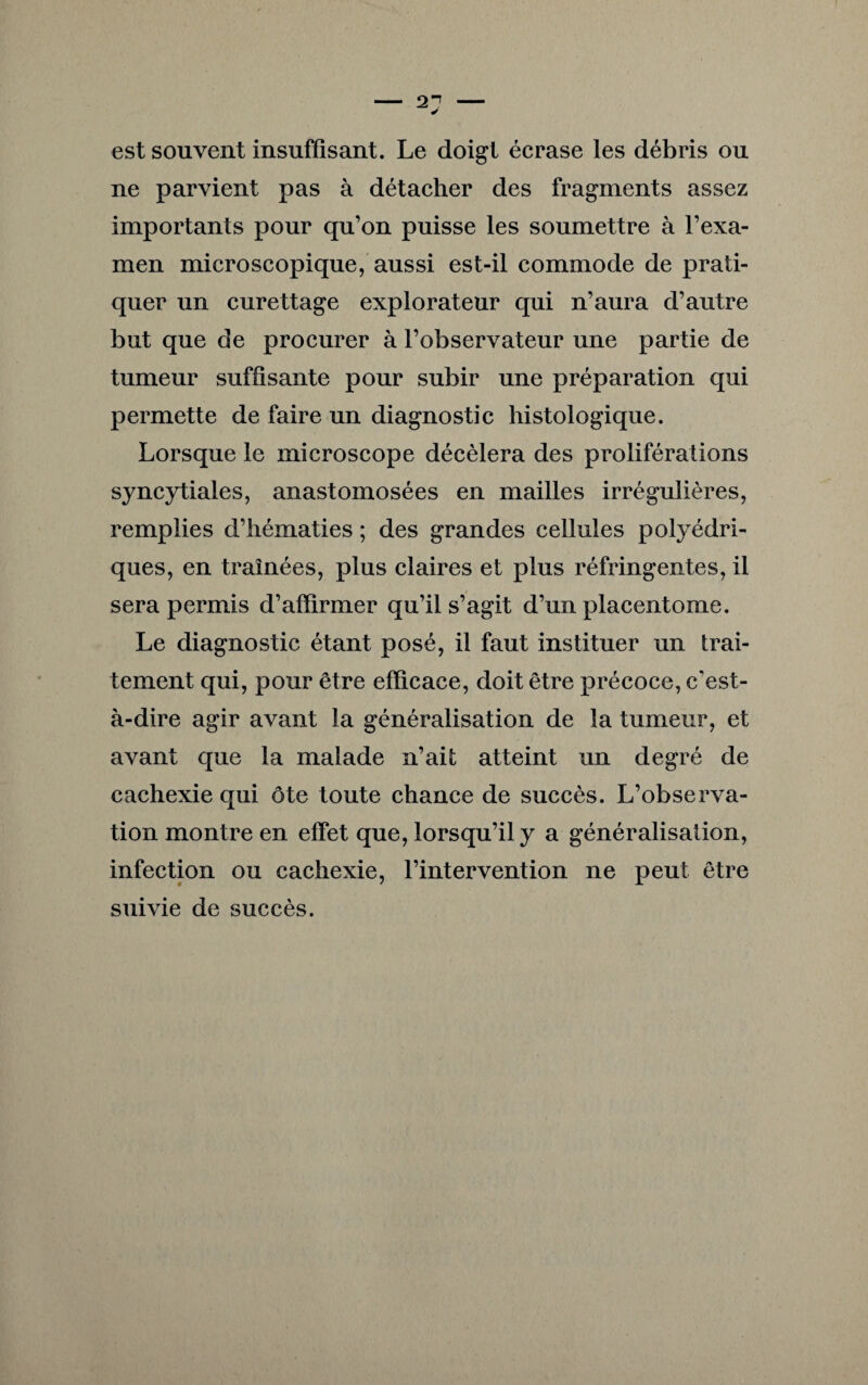 est souvent insuffisant. Le doigt écrase les débris ou ne parvient pas à détacher des fragments assez importants pour qu’on puisse les soumettre à l’exa¬ men microscopique, aussi est-il commode de prati¬ quer un curettage explorateur qui n’aura d’autre but que de procurer à l’observateur une partie de tumeur suffisante pour subir une préparation qui permette de faire un diagnostic histologique. Lorsque le microscope décèlera des proliférations syncytiales, anastomosées en mailles irrégulières, remplies d’hématies ; des grandes cellules polyédri¬ ques, en traînées, plus claires et plus réfringentes, il sera permis d’affirmer qu’il s’agit d’un placentome. Le diagnostic étant posé, il faut instituer un trai¬ tement qui, pour être efficace, doit être précoce, c'est- à-dire agir avant la généralisation de la tumeur, et avant que la malade n’ait atteint un degré de cachexie qui ôte toute chance de succès. L’observa¬ tion montre en effet que, lorsqu’il y a généralisation, infection ou cachexie, l’intervention ne peut être suivie de succès.