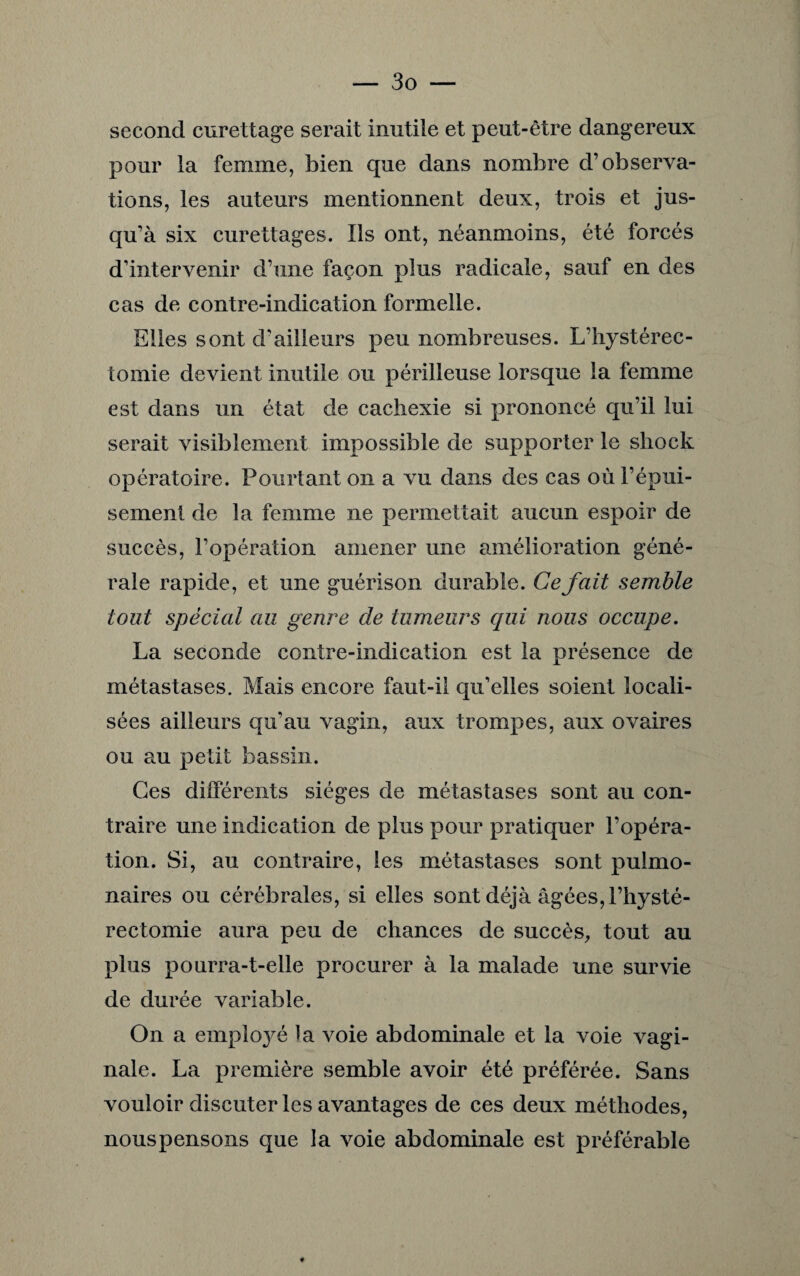 second curettage serait inutile et peut-être dangereux pour la femme, bien que dans nombre d’observa¬ tions, les auteurs mentionnent deux, trois et jus¬ qu’à six curettages. Ils ont, néanmoins, été forcés d’intervenir d’une façon plus radicale, sauf en des cas de contre-indication formelle. Elles sont d’ailleurs peu nombreuses. L’hystérec- tomie devient inutile ou périlleuse lorsque la femme est dans un état de cachexie si prononcé qu’il lui serait visiblement impossible de supporter le shock opératoire. Pourtant on a vu dans des cas où l’épui¬ sement de la femme ne permettait aucun espoir de succès, l’opération amener une amélioration géné¬ rale rapide, et une guérison durable. Ce fait semble tout spécial au genre de tumeurs qui nous occupe. La seconde contre-indication est la présence de métastases. Mais encore faut-il qu’elles soient locali¬ sées ailleurs qu’au vagin, aux trompes, aux ovaires ou au petit bassin. Ces différents sièges de métastases sont au con¬ traire une indication de plus pour pratiquer l’opéra¬ tion. Si, au contraire, les métastases sont pulmo¬ naires ou cérébrales, si elles sont déjà âgées, l’hysté- rectomie aura peu de chances de succès, tout au plus pourra-t-elle procurer à la malade une survie de durée variable. On a employé ia voie abdominale et la voie vagi¬ nale. La première semble avoir été préférée. Sans vouloir discuter les avantages de ces deux méthodes, nous pensons que la voie abdominale est préférable *