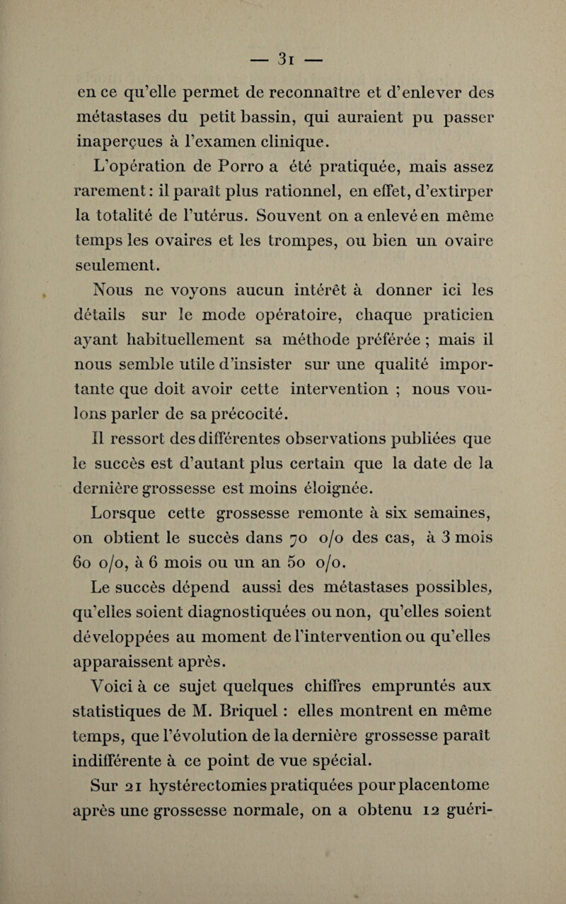 en ce qu’elle permet de reconnaître et d’enlever des métastases du petit bassin, qui auraient pu passer inaperçues à l’examen clinique. L’opération de Porro a été pratiquée, mais assez rarement: il paraît plus rationnel, en effet, d’extirper la totalité de l’utérus. Souvent on a enlevé en même temps les ovaires et les trompes, ou bien un ovaire seulement. Nous ne voyons aucun intérêt à donner ici les détails sur le mode opératoire, chaque praticien ayant habituellement sa méthode préférée ; mais il nous semble utile d’insister sur une qualité impor¬ tante que doit avoir cette intervention ; nous vou¬ lons parler de sa précocité. Il ressort des différentes observations publiées que le succès est d’autant plus certain que la date de la dernière grossesse est moins éloignée. Lorsque cette grossesse remonte à six semaines, on obtient le succès dans 70 0/0 des cas, à 3 mois 60 0/0, à 6 mois ou un an 5o 0/0. Le succès dépend aussi des métastases possibles, qu’elles soient diagnostiquées ou non, qu’elles soient développées au moment de l’intervention ou qu’elles apparaissent après. Voici à ce sujet quelques chiffres empruntés aux statistiques de M. Briquel : elles montrent en même temps, que l’évolution de la dernière grossesse paraît indifférente à ce point de vue spécial. Sur 21 hystérectomies pratiquées pourplacentome après une grossesse normale, on a obtenu 12 guéri-