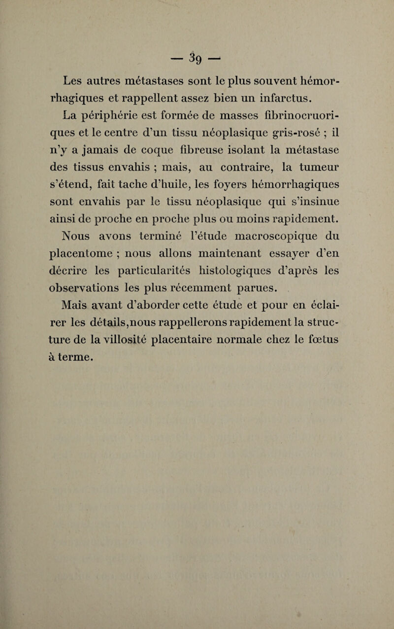 -39- Les autres métastases sont le plus souvent hémor¬ rhagiques et rappellent assez bien un infarctus. La périphérie est formée de masses fibrinocruori- ques et le centre d’un tissu néoplasique gris-rosé ; il n’y a jamais de coque fibreuse isolant la métastase des tissus envahis ; mais, au contraire, la tumeur s’étend, fait tache d’huile, les foyers hémorrhagiques sont envahis par le tissu néoplasique qui s’insinue ainsi de proche en proche plus ou moins rapidement. Nous avons terminé l’étude macroscopique du placentome ; nous allons maintenant essayer d’en décrire les particularités histologiques d’après les observations les plus récemment parues. Mais avant d’aborder cette étude et pour en éclai¬ rer les détails,nous rappellerons rapidement la struc¬ ture de la villosité placentaire normale chez le fœtus à terme.