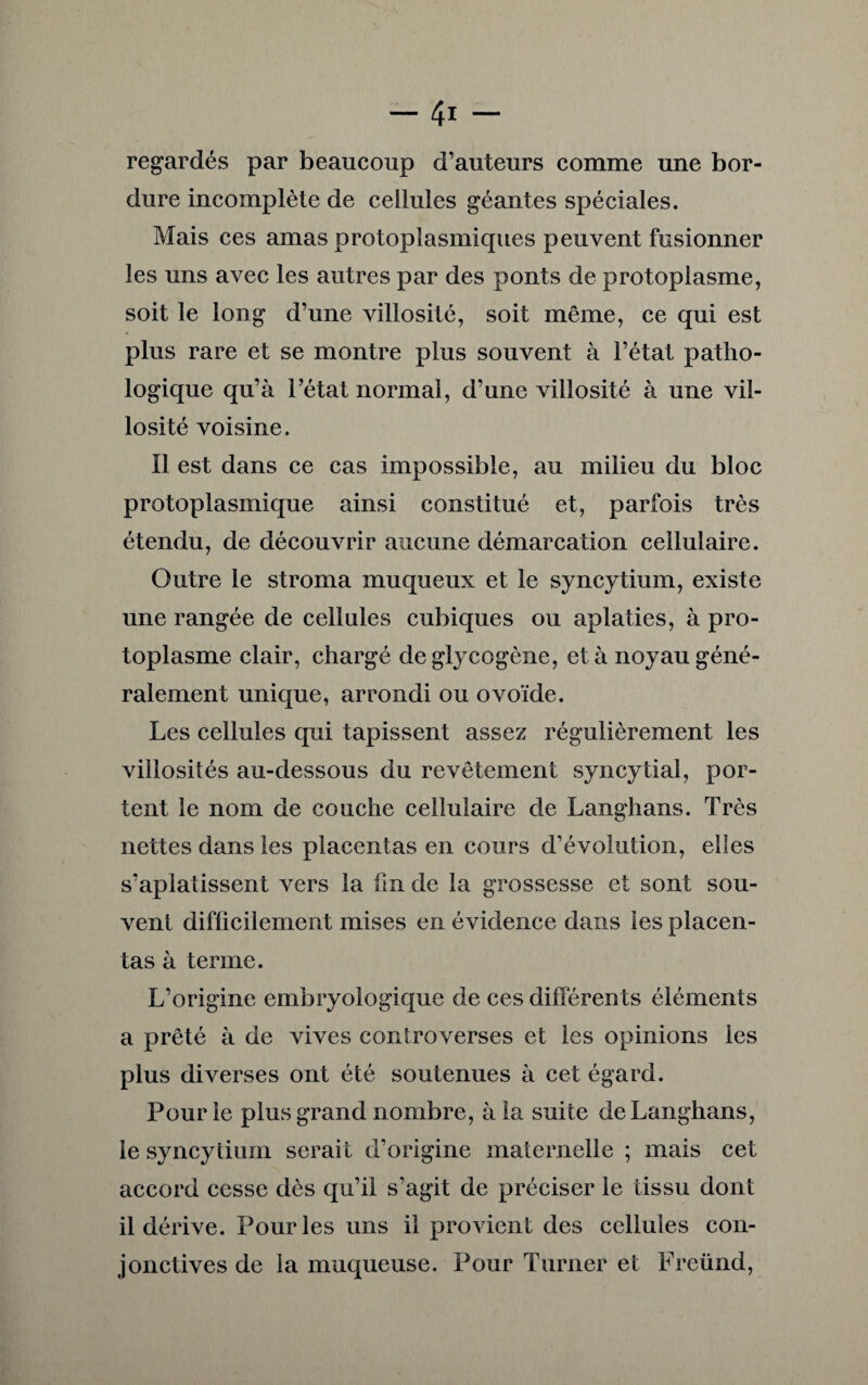 regardés par beaucoup d’auteurs comme une bor¬ dure incomplète de cellules géantes spéciales. Mais ces amas protoplasmiques peuvent fusionner les uns avec les autres par des ponts de protoplasme, soit le long d’une villosité, soit même, ce qui est plus rare et se montre plus souvent à l’état patho¬ logique qu’à l’état normal, d’une villosité à une vil¬ losité voisine. Il est dans ce cas impossible, au milieu du bloc protoplasmique ainsi constitué et, parfois très étendu, de découvrir aucune démarcation cellulaire. Outre le stroma muqueux et le syncytium, existe une rangée de cellules cubiques ou aplaties, à pro¬ toplasme clair, chargé de glycogène, et à noyau géné¬ ralement unique, arrondi ou ovoïde. Les cellules qui tapissent assez régulièrement les villosités au-dessous du revêtement syncytial, por¬ tent le nom de couche cellulaire de Langhans. Très nettes dans les placentas en cours d’évolution, elles s’aplatissent vers la fin de la grossesse et sont sou¬ vent difficilement mises en évidence dans les placen¬ tas à terme. L’origine embryologique de ces différents éléments a prêté à de vives controverses et les opinions les plus diverses ont été soutenues à cet égard. Pour le plus grand nombre, à la suite de Langhans, le syncytium serait d’origine maternelle ; mais cet accord cesse dès qu’il s’agit de préciser le tissu dont il dérive. Pour les uns il provient des cellules con¬ jonctives de la muqueuse. Pour Turner et Freünd,