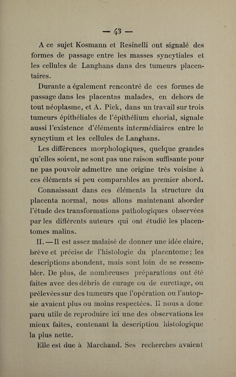 A ce sujet Kosmann et Resinelli ont signalé des formes de passage entre les masses syncytiales et les cellules de Langhans dans des tumeurs placen¬ taires. Durante a également rencontré de ces formes de passage dans les placentas malades, en dehors de tout néoplasme, et A. Pick, dans un travail sur trois tumeurs épithéliales de l’épithélium chorial, signale aussi l’existence d’éléments intermédiaires entre le syncytium et les cellules de Langhans. Les différences morphologiques, quelque grandes qu’elles soient, ne sont pas une raison suffisante pour ne pas pouvoir admettre une origine très voisine à ces éléments si peu comparables au premier abord. Connaissant dans ces éléments la structure du placenta normal, nous allons maintenant aborder l’étude des transformations pathologiques observées par les différents auteurs qui ont étudié les placen- tomes malins. IL—Il est assez malaisé de donner une idée claire, brève et précise de l’histologie du piacentome ; les descriptions abondent, mais sont loin de se ressem¬ bler. De plus, de nombreuses préparations ont été faites avec des débris de curage ou de curettage, ou prélevées sur des tumeurs que l’opération ou l’autop¬ sie avaient plus ou moins respectées. II nous a donc paru utile de reproduire ici une des observations les mieux faites, contenant la description histologique la plus nette. Elle est due à Marchand. Ses recherches avaient