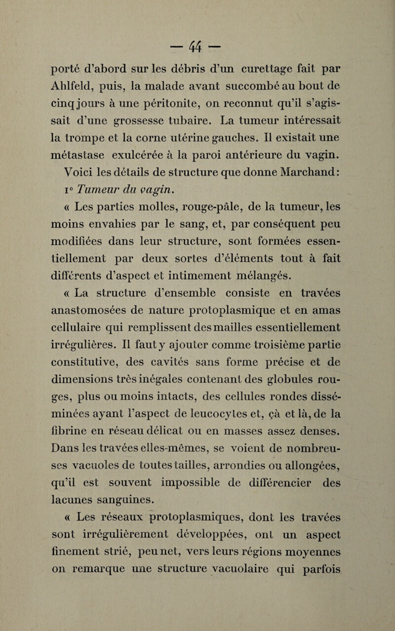 porté d’abord sur les débris d’un curettage fait par Ahlfeld, puis, la malade avant succombé au bout de cinq jours à une péritonite, on reconnut qu’il s’agis¬ sait d’une grossesse tubaire. La tumeur intéressait la trompe et la corne utérine gauches. Il existait une métastase exulcérée à la paroi antérieure du vagin. Voici les détails de structure que donne Marchand: i° Tumeur du vagin. « Les parties molles, rouge-pâle, de la tumeur, les moins envahies par le sang, et, par conséquent peu modifiées dans leur structure, sont formées essen¬ tiellement par deux sortes d’éléments tout à fait différents d’aspect et intimement mélangés. « La structure d’ensemble consiste en travées anastomosées de nature protoplasmique et en amas cellulaire qui remplissent des mailles essentiellement irrégulières. Il faut y ajouter comme troisième partie constitutive, des cavités sans forme précise et de dimensions très inégales contenant des globules rou¬ ges, plus ou moins intacts, des cellules rondes dissé¬ minées ayant l’aspect de leucocytes et, çà et là, de la fibrine en réseau délicat ou en masses assez denses. Dans les travées elles-mêmes, se voient de nombreu¬ ses vacuoles de toutes tailles, arrondies ou allongées, qu’il est souvent impossible de différencier des lacunes sanguines. « Les réseaux protoplasmiques, dont les travées sont irrégulièrement développées, ont un aspect finement strié, peu net, vers leurs régions moyennes on remarque une structure vacuolaire qui parfois